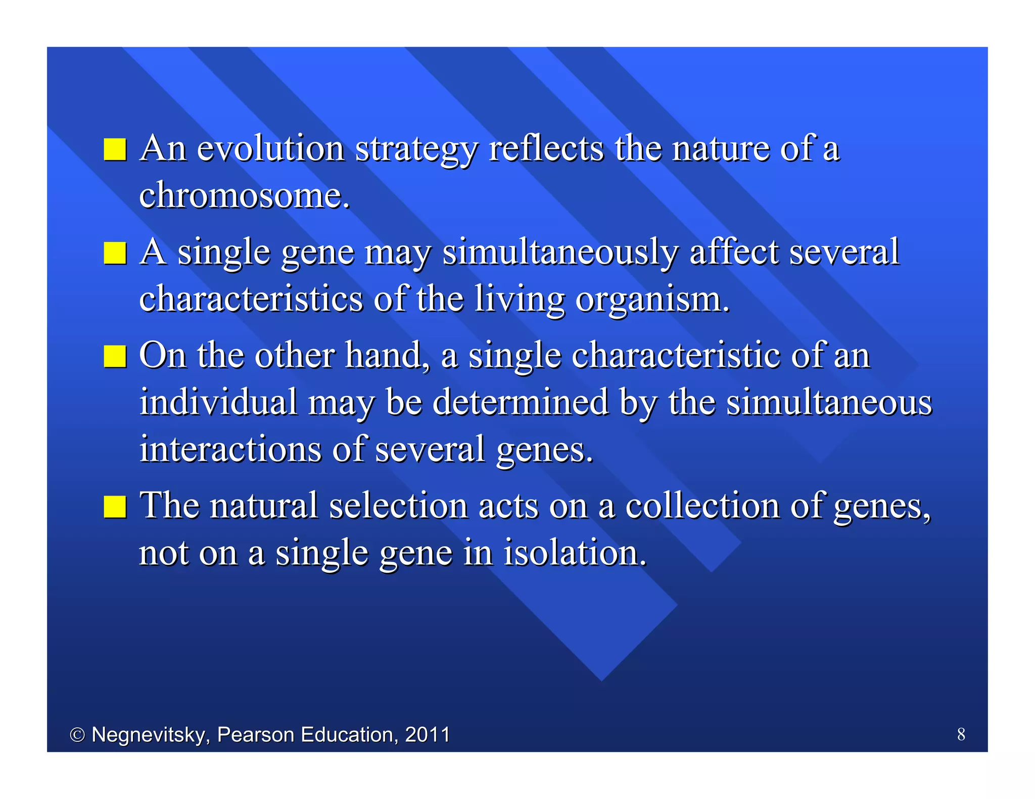  Negnevitsky, Pearson Education, 2011Negnevitsky, Pearson Education, 2011 8
II An evolution strategy reflects the nature of aAn evolution strategy reflects the nature of a
chromosome.chromosome.
II A single gene may simultaneously affect severalA single gene may simultaneously affect several
characteristics of the living organism.characteristics of the living organism.
II On the other hand, a single characteristic of anOn the other hand, a single characteristic of an
individual may be determined by the simultaneousindividual may be determined by the simultaneous
interactions of several genes.interactions of several genes.
II The natural selection acts on a collection of genes,The natural selection acts on a collection of genes,
not on a single gene in isolation.not on a single gene in isolation.
 
