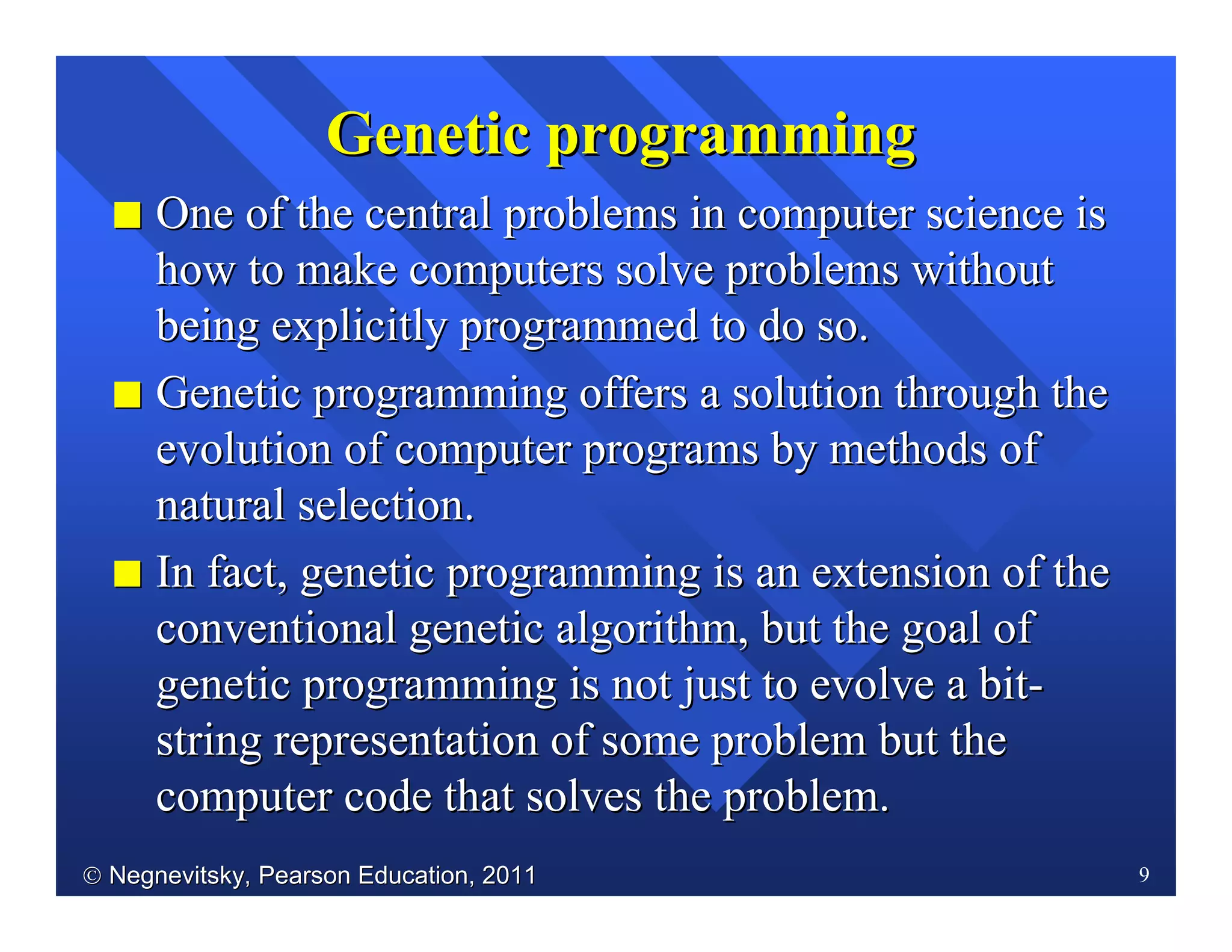  Negnevitsky, Pearson Education, 2011Negnevitsky, Pearson Education, 2011 9
II One of the central problems in computer science isOne of the central problems in computer science is
how to make computers solve problems withouthow to make computers solve problems without
being explicitly programmed to do so.being explicitly programmed to do so.
II Genetic programming offers a solution through theGenetic programming offers a solution through the
evolution of computer programs by methods ofevolution of computer programs by methods of
natural selection.natural selection.
II InIn fact, genetic programming is an extension of thefact, genetic programming is an extension of the
conventional genetic algorithm, but the goal ofconventional genetic algorithm, but the goal of
genetic programming is not just to evolve a bitgenetic programming is not just to evolve a bit--
string representation of some problem but thestring representation of some problem but the
computer code that solves the problem.computer code that solves the problem.
GeneticGenetic programmingprogramming
 