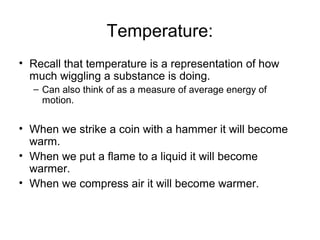 Temperature:
• Recall that temperature is a representation of how
much wiggling a substance is doing.
– Can also think of as a measure of average energy of
motion.
• When we strike a coin with a hammer it will become
warm.
• When we put a flame to a liquid it will become
warmer.
• When we compress air it will become warmer.
 