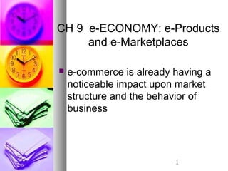 1
CH 9 e-ECONOMY: e-Products
and e-Marketplaces
 e-commerce is already having a
noticeable impact upon market
structure and the behavior of
business
 