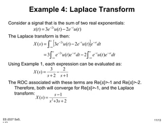 EE-2027 SaS, 11/13
Example 4: Laplace Transform
Consider a signal that is the sum of two real exponentials:
The Laplace transform is then:
Using Example 1, each expression can be evaluated as:
The ROC associated with these terms are Re{s}>-1 and Re{s}>-2.
Therefore, both will converge for Re{s}>-1, and the Laplace
transform:
)(2)(3)( 2
tuetuetx tt −−
−=
[ ]
∫∫
∫
∞
∞−
−−
∞
∞−
−−
∞
∞−
−−−
−=
−=
dtetuedtetue
dtetuetuesX
sttstt
sttt
)(2)(3
)(2)(3)(
2
2
1
2
2
3
)(
+
−
+
=
ss
sX
23
1
)( 2
++
−
=
ss
s
sX
 