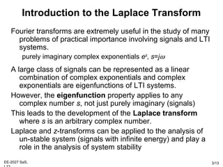 EE-2027 SaS, 3/13
Introduction to the Laplace Transform
Fourier transforms are extremely useful in the study of many
problems of practical importance involving signals and LTI
systems.
purely imaginary complex exponentials est
, s=jω
A large class of signals can be represented as a linear
combination of complex exponentials and complex
exponentials are eigenfunctions of LTI systems.
However, the eigenfunction property applies to any
complex number s, not just purely imaginary (signals)
This leads to the development of the Laplace transform
where s is an arbitrary complex number.
Laplace and z-transforms can be applied to the analysis of
un-stable system (signals with infinite energy) and play a
role in the analysis of system stability
 