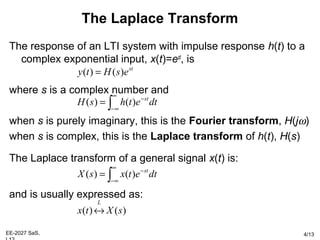 EE-2027 SaS, 4/13
The Laplace Transform
The response of an LTI system with impulse response h(t) to a
complex exponential input, x(t)=est
, is
where s is a complex number and
when s is purely imaginary, this is the Fourier transform, H(jω)
when s is complex, this is the Laplace transform of h(t), H(s)
The Laplace transform of a general signal x(t) is:
and is usually expressed as:
st
esHty )()( =
∫
∞
∞−
−
= dtethsH st
)()(
∫
∞
∞−
−
= dtetxsX st
)()(
)()( sXtx
L
↔
 