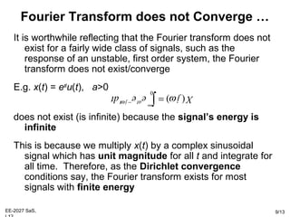 EE-2027 SaS, 9/13
It is worthwhile reflecting that the Fourier transform does not
exist for a fairly wide class of signals, such as the
response of an unstable, first order system, the Fourier
transform does not exist/converge
E.g. x(t) = eat
u(t), a>0
does not exist (is infinite) because the signal’s energy is
infinite
This is because we multiply x(t) by a complex sinusoidal
signal which has unit magnitude for all t and integrate for
all time. Therefore, as the Dirichlet convergence
conditions say, the Fourier transform exists for most
signals with finite energy
Fourier Transform does not Converge …
∫
∞
−
=
0
) (dt e e j Xt j atω
ω
 