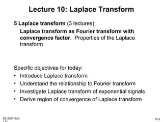 EE-2027 SaS, 1/13
Lecture 10: Laplace Transform
5 Laplace transform (3 lectures):
Laplace transform as Fourier transform with
convergence factor. Properties of the Laplace
transform
Specific objectives for today:
• Introduce Laplace transform
• Understand the relationship to Fourier transform
• Investigate Laplace transform of exponential signals
• Derive region of convergence of Laplace transform
 