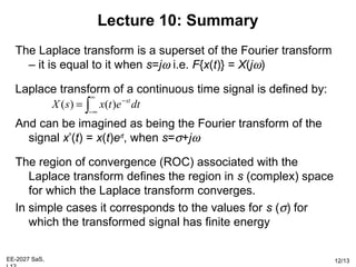 EE-2027 SaS, 12/13
Lecture 10: Summary
The Laplace transform is a superset of the Fourier transform
– it is equal to it when s=jω i.e. F{x(t)} = X(jω)
Laplace transform of a continuous time signal is defined by:
And can be imagined as being the Fourier transform of the
signal x’(t) = x(t)eσt
, when s=σ+jω
The region of convergence (ROC) associated with the
Laplace transform defines the region in s (complex) space
for which the Laplace transform converges.
In simple cases it corresponds to the values for s (σ) for
which the transformed signal has finite energy
∫
∞
∞−
−
= dtetxsX st
)()(
 