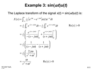 EE-2027 SaS, 8/13
Example 3: sin(ωt)u(t)
The Laplace transform of the signal x(t) = sin(ωt)u(t) is:
( )
22
222
1
2
1
0
)(
0
)(
2
1
0
)(
2
1
0
)(
2
1
2
1
2
)(
1
)(
1
)()(
)()(
ω
ω
ω
ω
ωω
ωω
ωω
ωω
ωω
+
=






+
=






+
−
−
=








+
+
−−
=
−=
−=
∞+−∞−−
∞
+−
∞
−−
∞
∞−
−−
∫∫
∫
s
s
j
jsjs
js
e
js
e
dtedte
dtetueesX
j
j
tjstjs
j
tjs
j
tjs
j
sttjtj
j
0}Re{ >s
0}Re{ >s
 