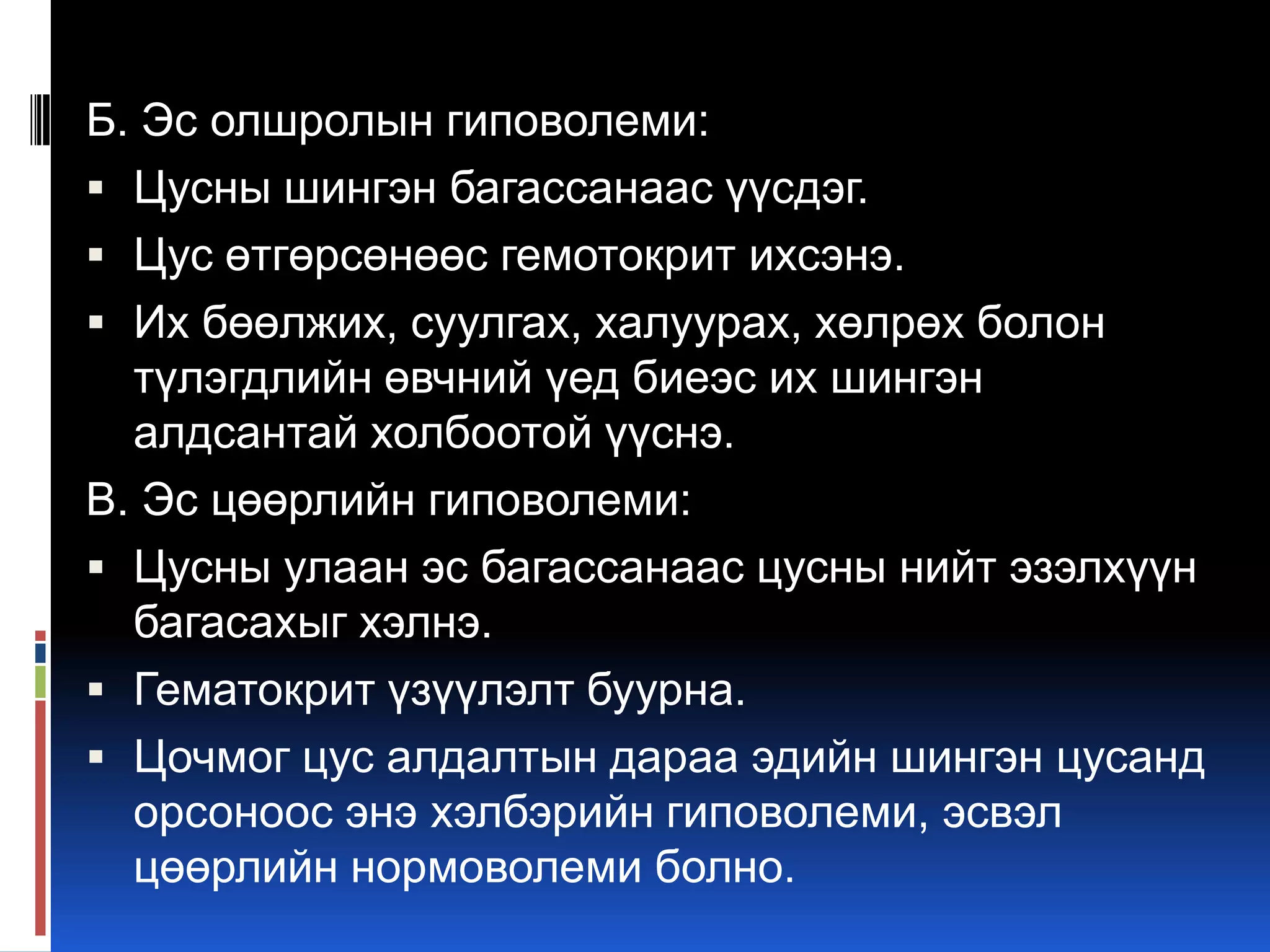Б. Эс олшролын гиповолеми:
 Цусны шингэн багассанаас үүсдэг.
 Цус өтгөрсөнөөс гемотокрит ихсэнэ.
 Их бөөлжих, суулгах, халуурах, хөлрөх болон
түлэгдлийн өвчний үед биеэс их шингэн
алдсантай холбоотой үүснэ.
В. Эс цөөрлийн гиповолеми:
 Цусны улаан эс багассанаас цусны нийт эзэлхүүн
багасахыг хэлнэ.
 Гематокрит үзүүлэлт буурна.
 Цочмог цус алдалтын дараа эдийн шингэн цусанд
орсоноос энэ хэлбэрийн гиповолеми, эсвэл
цөөрлийн нормоволеми болно.

 