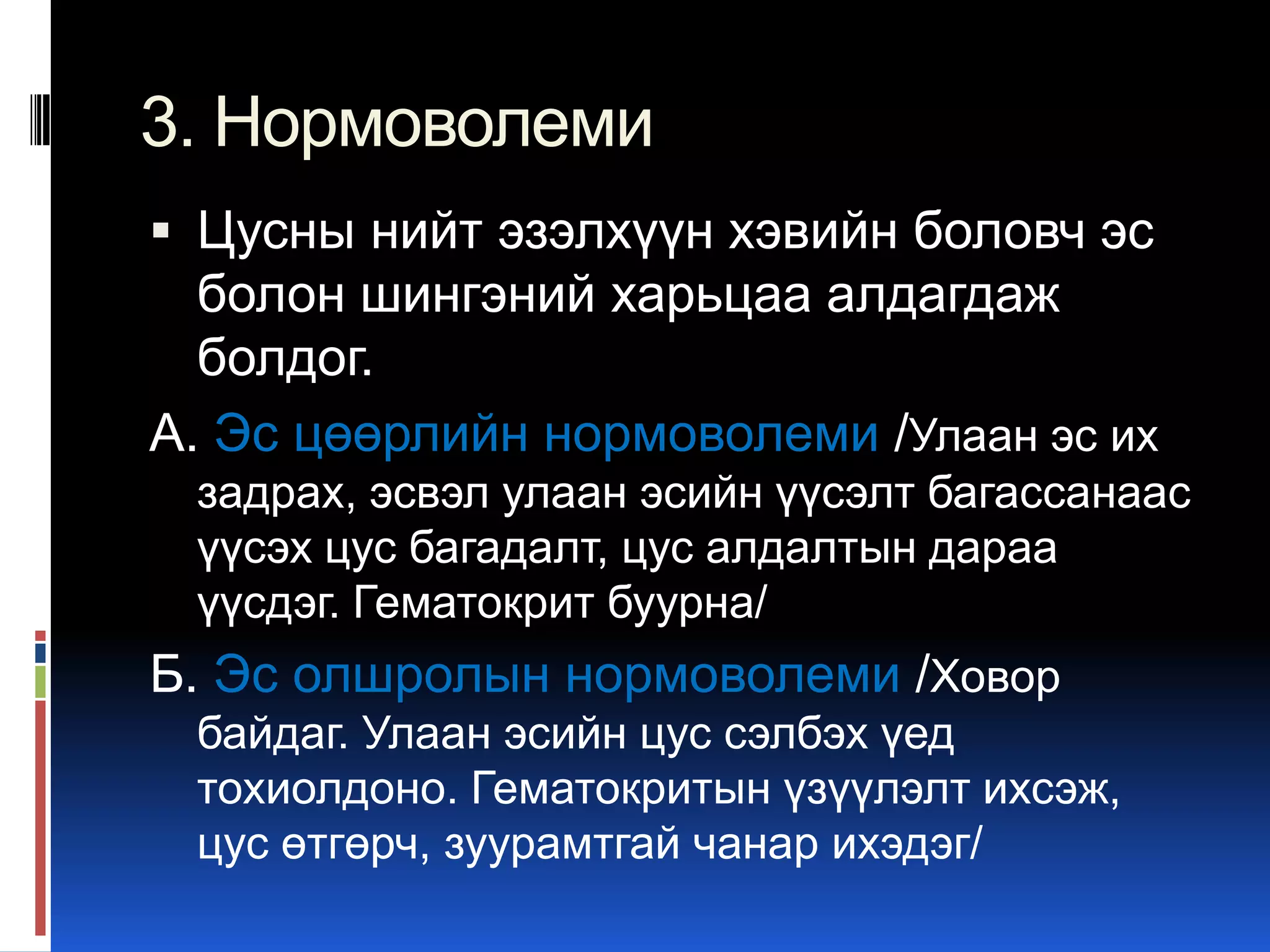 3. Нормоволеми
 Цусны нийт эзэлхүүн хэвийн боловч эс

болон шингэний харьцаа алдагдаж
болдог.
А. Эс цөөрлийн нормоволеми /Улаан эс их
задрах, эсвэл улаан эсийн үүсэлт багассанаас
үүсэх цус багадалт, цус алдалтын дараа
үүсдэг. Гематокрит буурна/

Б. Эс олшролын нормоволеми /Ховор
байдаг. Улаан эсийн цус сэлбэх үед
тохиолдоно. Гематокритын үзүүлэлт ихсэж,
цус өтгөрч, зуурамтгай чанар ихэдэг/

 