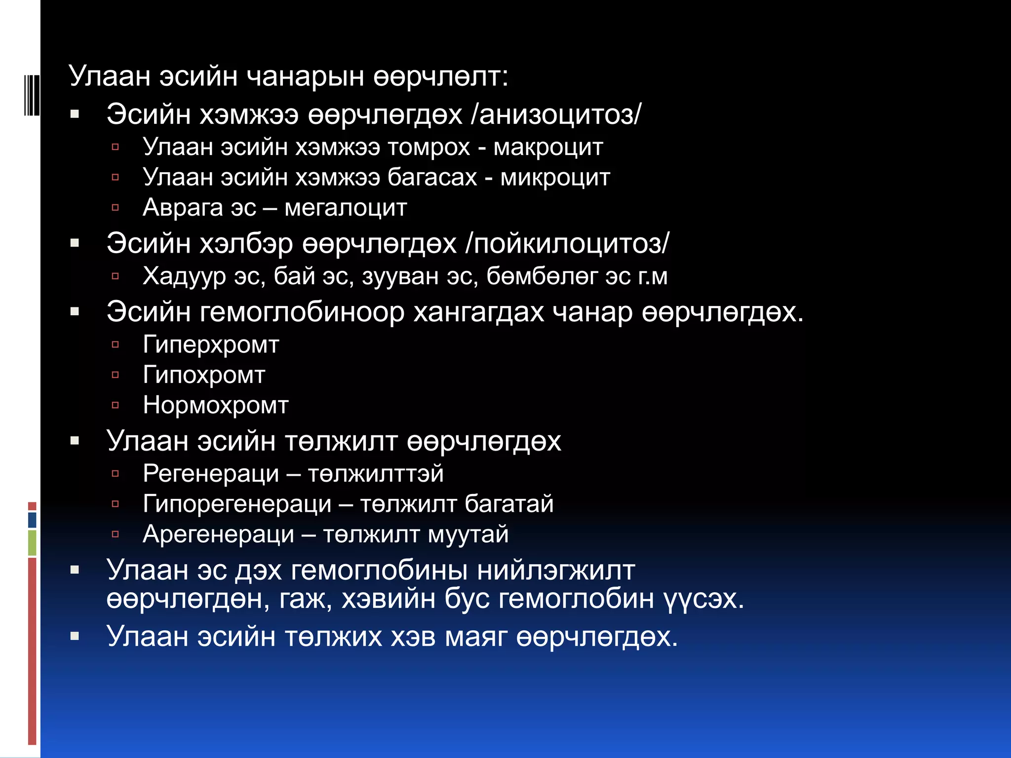 Улаан эсийн чанарын өөрчлөлт:
 Эсийн хэмжээ өөрчлөгдөх /анизоцитоз/




Улаан эсийн хэмжээ томрох - макроцит
Улаан эсийн хэмжээ багасах - микроцит
Аврага эс – мегалоцит

 Эсийн хэлбэр өөрчлөгдөх /пойкилоцитоз/


Хадуур эс, бай эс, зууван эс, бөмбөлөг эс г.м

 Эсийн гемоглобиноор хангагдах чанар өөрчлөгдөх.




Гиперхромт
Гипохромт
Нормохромт

 Улаан эсийн төлжилт өөрчлөгдөх




Регенераци – төлжилттэй
Гипорегенераци – төлжилт багатай
Арегенераци – төлжилт муутай

 Улаан эс дэх гемоглобины нийлэгжилт

өөрчлөгдөн, гаж, хэвийн бус гемоглобин үүсэх.
 Улаан эсийн төлжих хэв маяг өөрчлөгдөх.

 