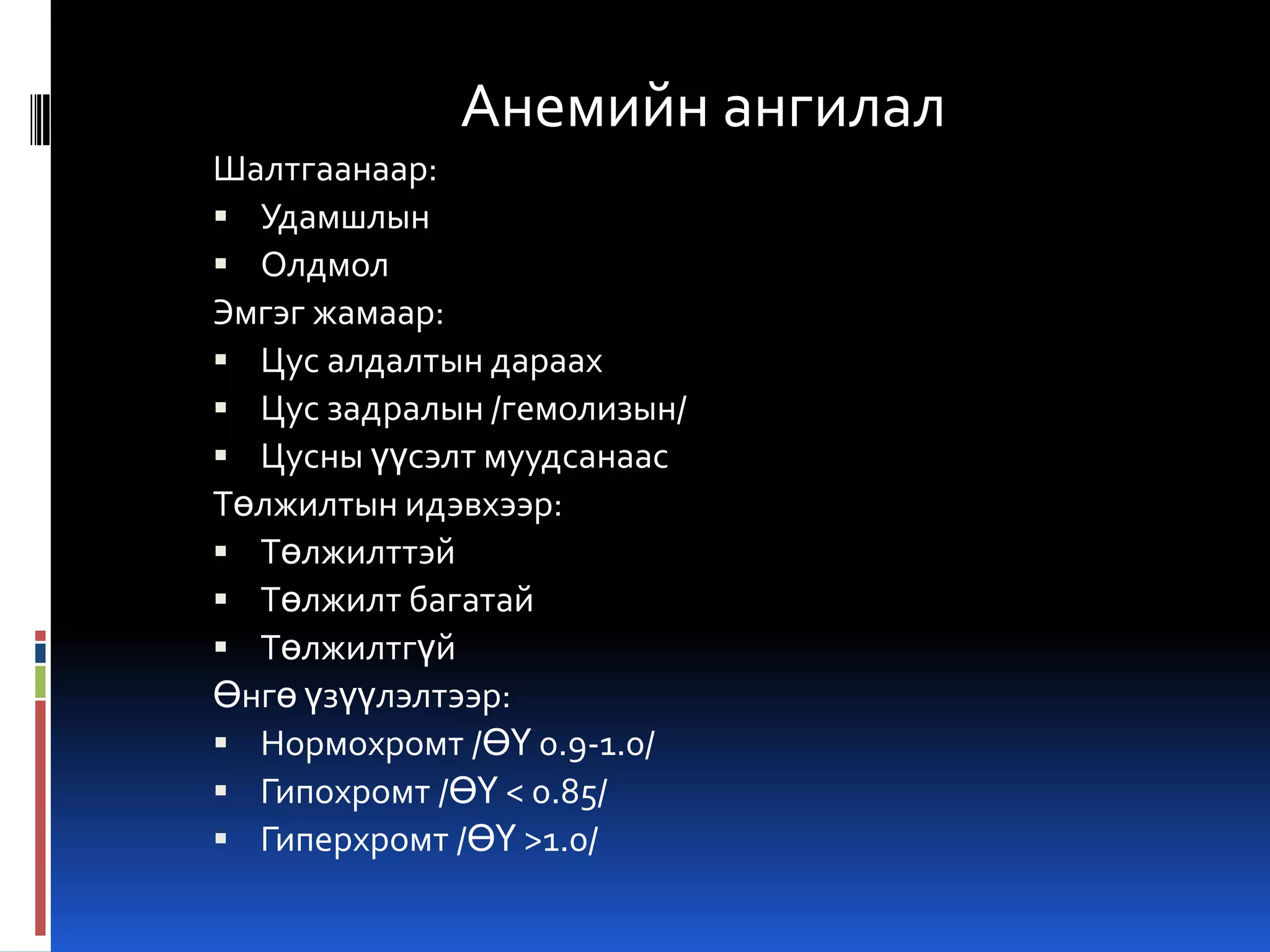 Анемийн ангилал
Шалтгаанаар:
 Удамшлын
 Олдмол
Эмгэг жамаар:
 Цус алдалтын дараах
 Цус задралын /гемолизын/
 Цусны үүсэлт муудсанаас
Төлжилтын идэвхээр:
 Төлжилттэй
 Төлжилт багатай
 Төлжилтгүй
Өнгө үзүүлэлтээр:
 Нормохромт /ӨҮ 0.9-1.0/
 Гипохромт /ӨҮ < 0.85/
 Гиперхромт /ӨҮ >1.0/

 