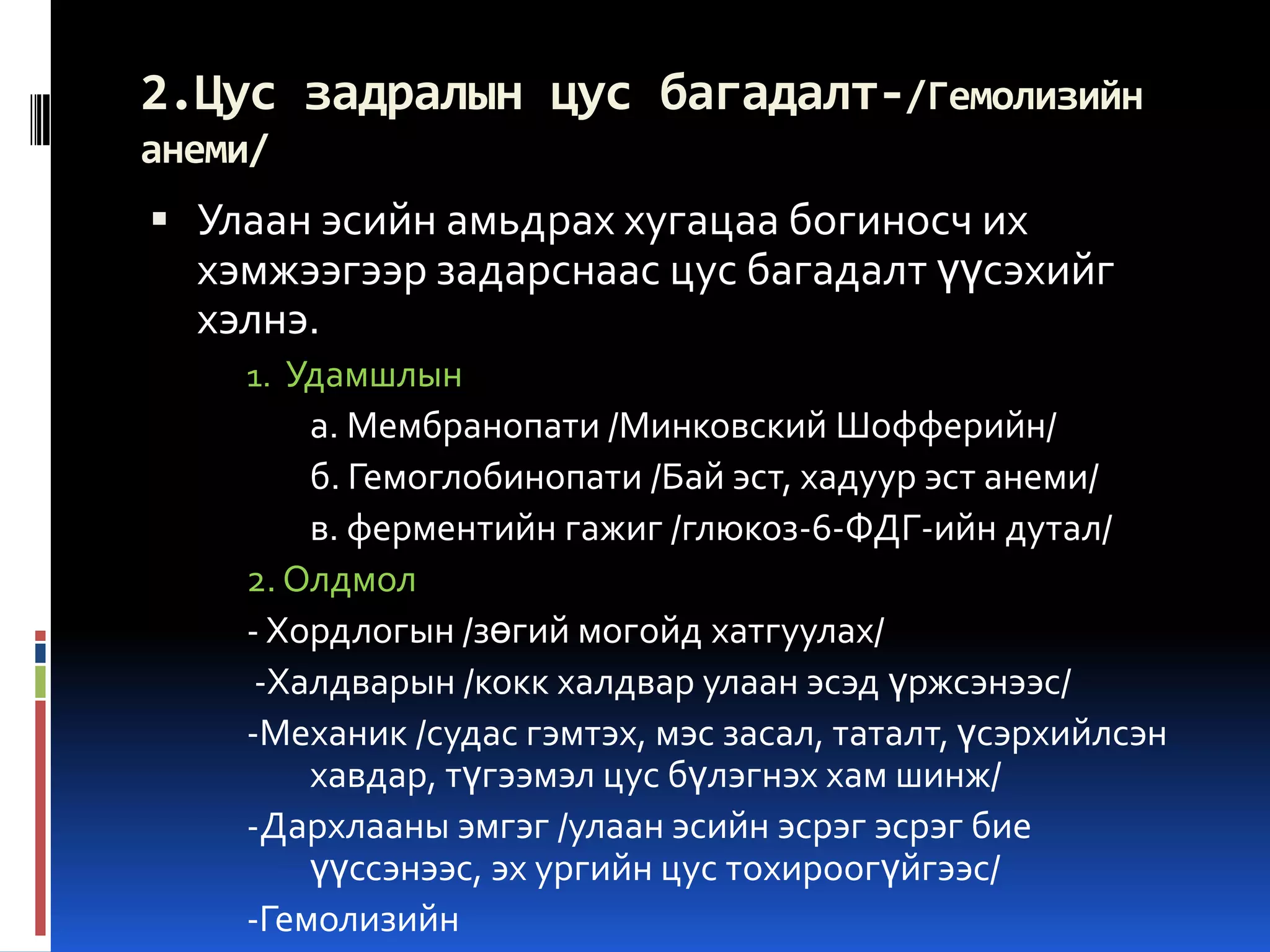 2.Цус задралын цус багадалт-/Гемолизийн
анеми/

 Улаан эсийн амьдрах хугацаа богиносч их

хэмжээгээр задарснаас цус багадалт үүсэхийг
хэлнэ.
1. Удамшлын

а. Мембранопати /Минковский Шофферийн/
б. Гемоглобинопати /Бай эст, хадуур эст анеми/
в. ферментийн гажиг /глюкоз-6-ФДГ-ийн дутал/
2. Олдмол
- Хордлогын /зөгий могойд хатгуулах/
-Халдварын /кокк халдвар улаан эсэд үржсэнээс/
-Механик /судас гэмтэх, мэс засал, таталт, үсэрхийлсэн
хавдар, түгээмэл цус бүлэгнэх хам шинж/
-Дархлааны эмгэг /улаан эсийн эсрэг эсрэг бие
үүссэнээс, эх ургийн цус тохироогүйгээс/
-Гемолизийн

 