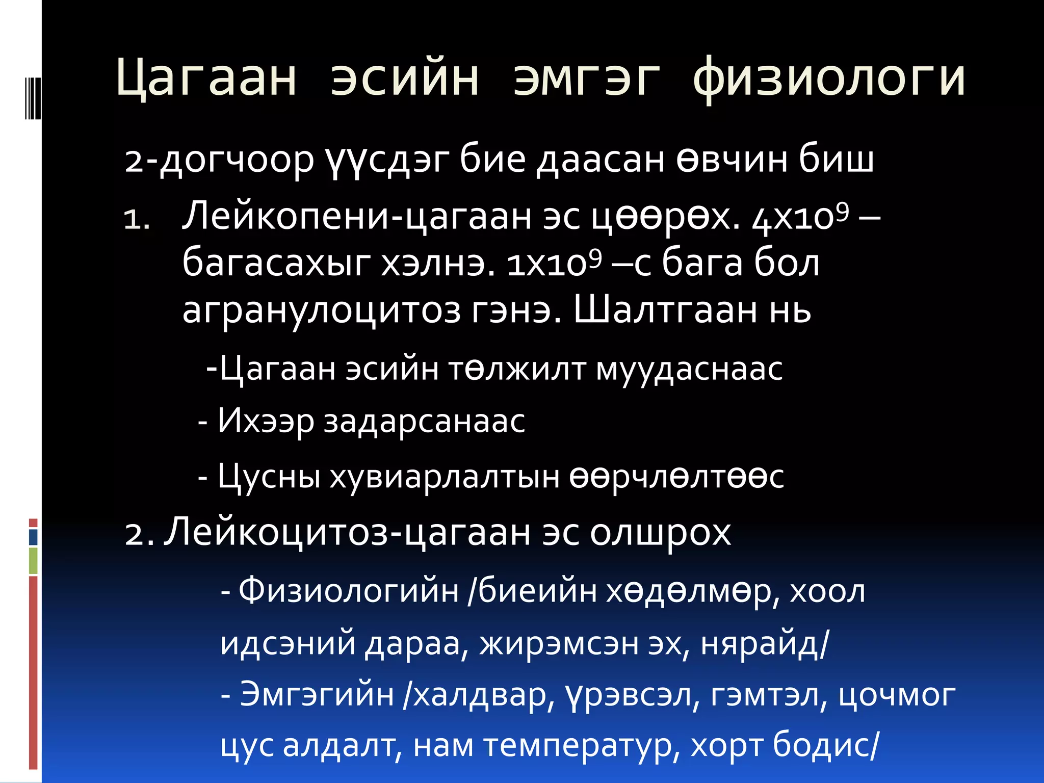 Цагаан эсийн эмгэг физиологи
2-догчоор үүсдэг бие даасан өвчин биш
1. Лейкопени-цагаан эс цөөрөх. 4х109 –
багасахыг хэлнэ. 1х109 –с бага бол
агранулоцитоз гэнэ. Шалтгаан нь
-Цагаан эсийн төлжилт муудаснаас
- Ихээр задарсанаас
- Цусны хувиарлалтын өөрчлөлтөөс

2. Лейкоцитоз-цагаан эс олшрох
- Физиологийн /биеийн хөдөлмөр, хоол
идсэний дараа, жирэмсэн эх, нярайд/
- Эмгэгийн /халдвар, үрэвсэл, гэмтэл, цочмог
цус алдалт, нам температур, хорт бодис/

 
