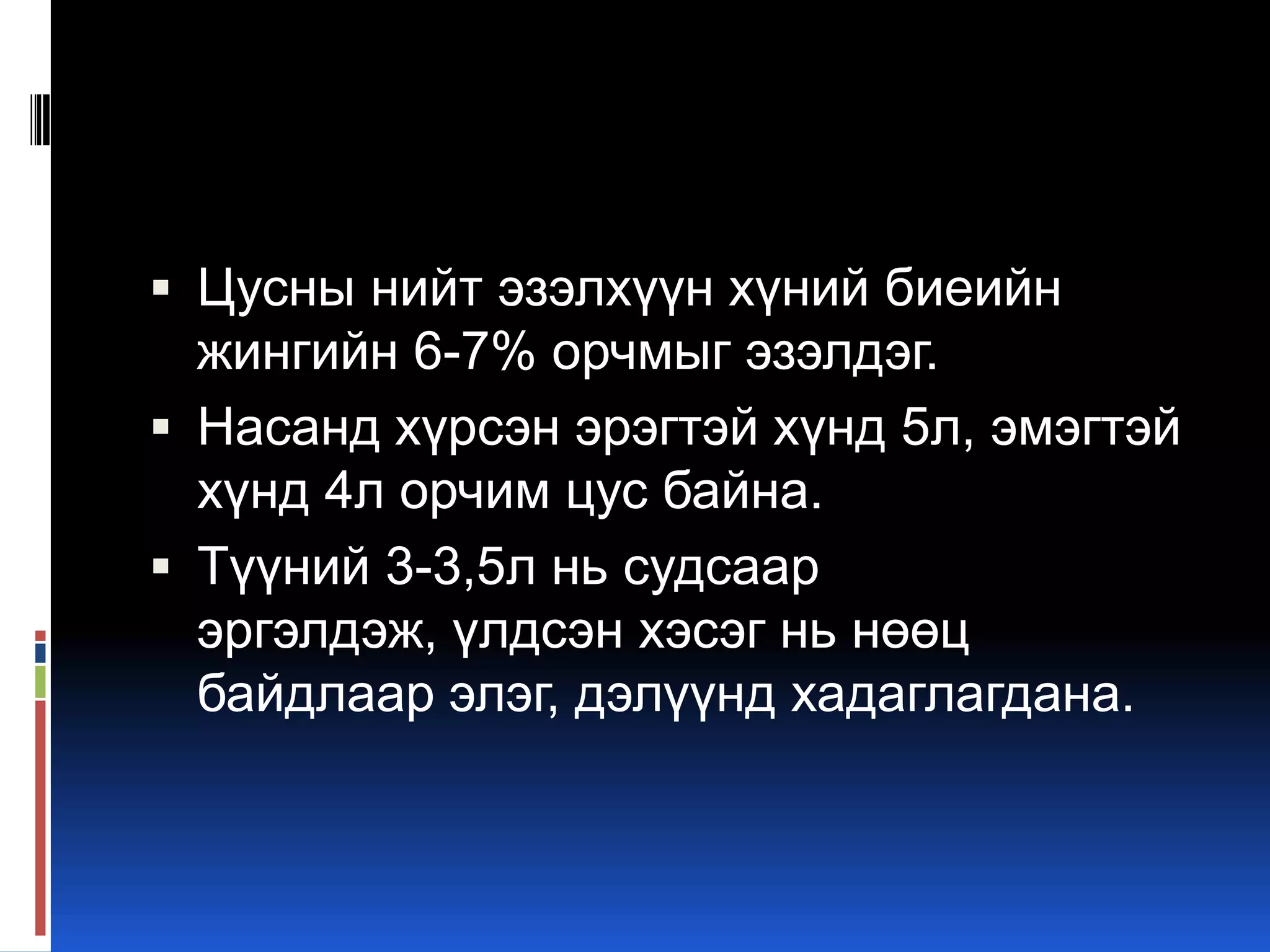  Цусны нийт эзэлхүүн хүний биеийн

жингийн 6-7% орчмыг эзэлдэг.
 Насанд хүрсэн эрэгтэй хүнд 5л, эмэгтэй
хүнд 4л орчим цус байна.
 Түүний 3-3,5л нь судсаар
эргэлдэж, үлдсэн хэсэг нь нөөц
байдлаар элэг, дэлүүнд хадаглагдана.

 