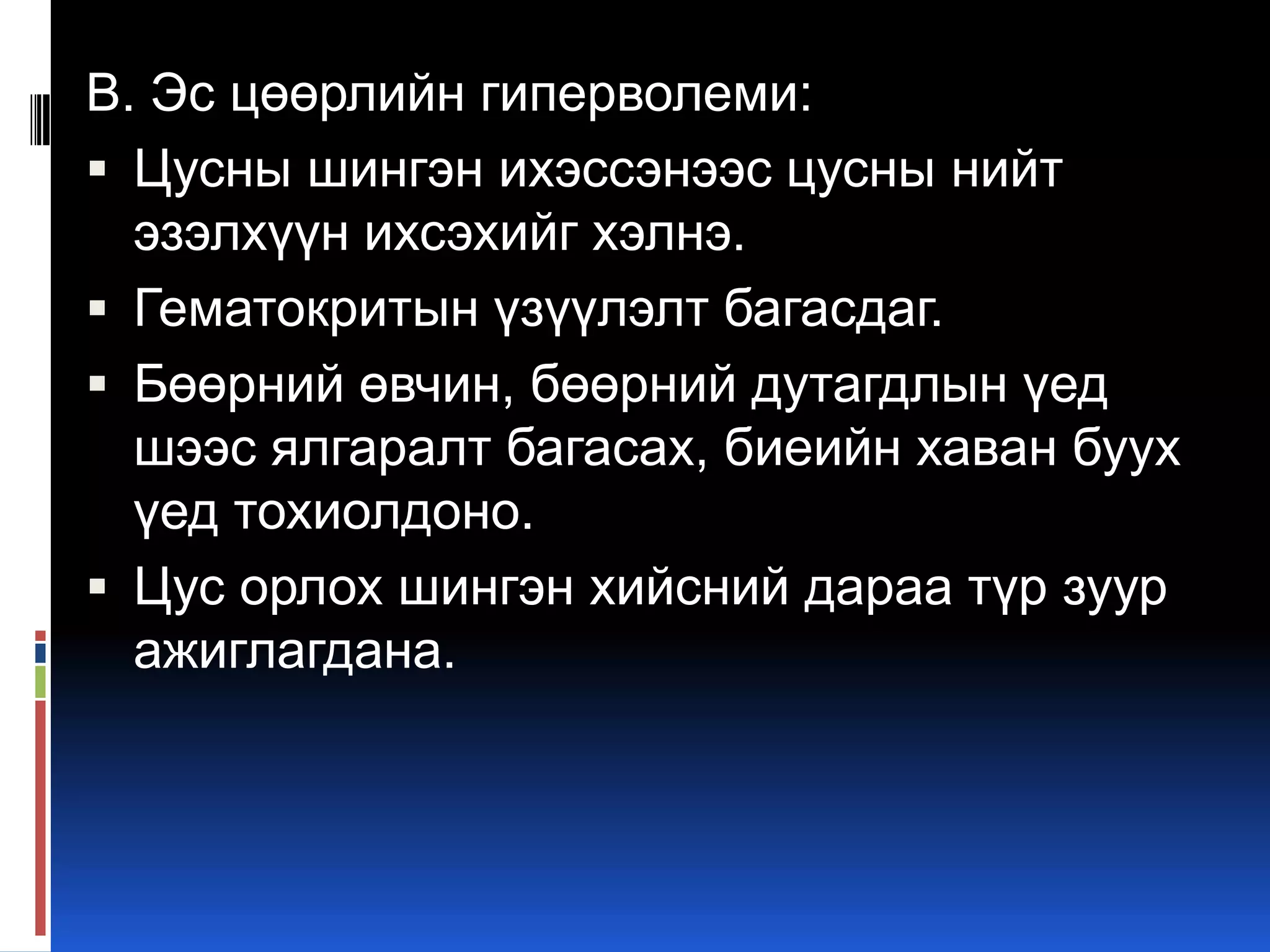 В. Эс цөөрлийн гиперволеми:
 Цусны шингэн ихэссэнээс цусны нийт
эзэлхүүн ихсэхийг хэлнэ.
 Гематокритын үзүүлэлт багасдаг.
 Бөөрний өвчин, бөөрний дутагдлын үед
шээс ялгаралт багасах, биеийн хаван буух
үед тохиолдоно.
 Цус орлох шингэн хийсний дараа түр зуур
ажиглагдана.

 