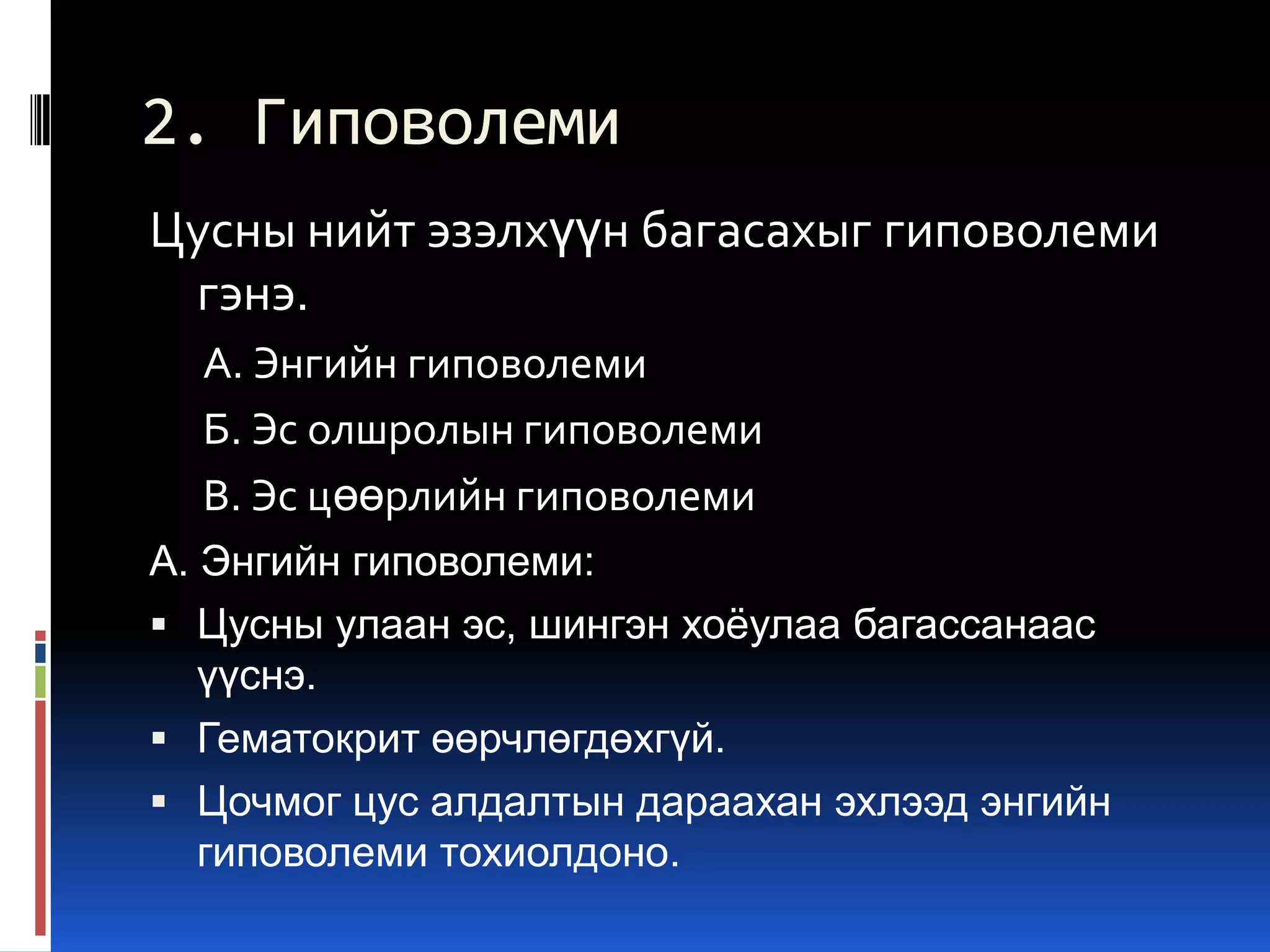 2. Гиповолеми
Цусны нийт эзэлхүүн багасахыг гиповолеми
гэнэ.
А. Энгийн гиповолеми
Б. Эс олшролын гиповолеми
В. Эс цөөрлийн гиповолеми
А. Энгийн гиповолеми:
 Цусны улаан эс, шингэн хоѐулаа багассанаас
үүснэ.
 Гематокрит өөрчлөгдөхгүй.
 Цочмог цус алдалтын дараахан эхлээд энгийн
гиповолеми тохиолдоно.

 