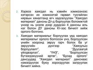 2.

3.

Хэрвээ хаягдал нь хэвийн хэмжээнээс
хэтэрсэн их хэмжээтэй гарвал тусгайлан
нярвын хяналтанд өгч хадгалуулан “Хаягдал
материал” дансны Дт-д борлуулах боломжтой
үнээр нь үнэлж дээр дурдсан 4 дансны аль
нэг болон ДҮ дансны Кт-ээс бичилт хийж
орлого болгоно.
Хаягдал материалыг борлуулах үед хаягдал
материалыг орлого болгосон үнэ, борлуулсан
үнийн хооронд зөрүү гарч болох ба уг
зөрүүгийн
дүнгээр
“Хаягдлын
борлуулалт”,
“Дуусаагүй
үйлдвэрлэл”,
“ҮНЗ”,
“Борлуулсан
бүтээгдэхүүний
өртөг”,
“Бусад
орлого”
дансуудад “Хаягдал материал” данснаас
нэмэгдүүлэх буюу хорогдуулах залруулах
бичилт хийнэ.

 