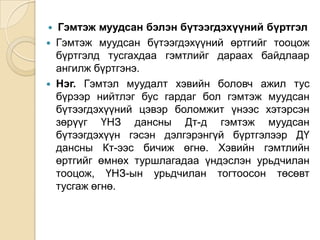 Гэмтэж муудсан бэлэн бүтээгдэхүүний бүртгэл
 Гэмтэж муудсан бүтээгдэхүүний өртгийг тооцож
бүртгэлд тусгахдаа гэмтлийг дараах байдлаар
ангилж бүртгэнэ.
 Нэг. Гэмтэл муудалт хэвийн боловч ажил тус
бүрээр нийтлэг бус гардаг бол гэмтэж муудсан
бүтээгдэхүүний цэвэр боломжит үнээс хэтэрсэн
зөрүүг ҮНЗ дансны Дт-д гэмтэж муудсан
бүтээгдэхүүн гэсэн дэлгэрэнгүй бүртгэлээр ДҮ
дансны Кт-ээс бичиж өгнө. Хэвийн гэмтлийн
өртгийг өмнөх туршлагадаа үндэслэн урьдчилан
тооцож, ҮНЗ-ын урьдчилан тогтоосон төсөвт
тусгаж өгнө.


 