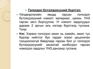 Гологдол бүтээгдэхүүний бүртгэл:
Үйлдвэрлэлийн
явцад
гарсан
гологдол
бүтээгдэхүүний нэмэлт материал, цалин, ҮНЗ
гарган засч борлуулна. Уг нэмэлт зардлуудыг
дараах 2 аргын аль нэгээр бүртгэлд тусгана.
Үүнд:
Нэг. Хэрвээ гологдол ажил нь хэвийн, ажил тус
бүрээр нийтлэг бус гардаг эсвэл урьдчилан
тооцоолоогүй байдлаар гарсан бол уг гологдол
бүтээгдэхүүнийг засахтай холбогдон гарсан
нэмэгдэл зардлыг ҮНЗ дансанд тусгана.






 