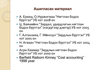 Ашигласан материал









А. Еркеш, О.Нүржигмаа “Нягтлан бодох
бүртгэл” УБ хот 2008 он
Ц. Баянмөнх “Зардал, удирдлагын нягтлан
бодох бүртгэл” (нэгдүгээр дэвтэр) УБ хот 2005
он
Г. Алтанзаяа, Г. Мөнхзул “Зардлын бүртгэл” УБ
хот 2001 он
Н. Агваан “Нягтлан бодох бүртгэл” УБ хот 2004
он
Асри Хаммер “Зардлын нягтлан бодох
бүртгэл” УБ хот 2000 он
Barfield Raiborn Kinney “Cost accounting”
1998 year

 