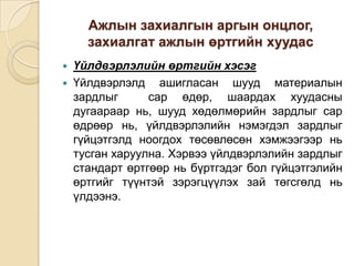 Ажлын захиалгын аргын онцлог,
захиалгат ажлын өртгийн хуудас



Үйлдвэрлэлийн өртгийн хэсэг
Үйлдвэрлэлд ашигласан шууд материалын
зардлыг
сар өдөр, шаардах хуудасны
дугаараар нь, шууд хөдөлмөрийн зардлыг сар
өдрөөр нь, үйлдвэрлэлийн нэмэгдэл зардлыг
гүйцэтгэлд ноогдох төсөвлөсөн хэмжээгээр нь
тусган харуулна. Хэрвээ үйлдвэрлэлийн зардлыг
стандарт өртгөөр нь бүртгэдэг бол гүйцэтгэлийн
өртгийг түүнтэй зэрэгцүүлэх зай төгсгөлд нь
үлдээнэ.

 