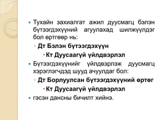 Тухайн захиалгат ажил дуусмагц бэлэн
бүтээгдэхүүний агуулахад шилжүүлдэг
бол өртгөөр нь:
◦ Дт Бэлэн бүтээгдэхүүн
 Кт Дуусаагүй үйлдвэрлэл
 Бүтээгдэхүүнийг үйлдвэрлэж дуусмагц
хэрэглэгчдэд шууд ачуулдаг бол:
◦ Дт Борлуулсан бүтээгдэхүүний өртөг
 Кт Дуусаагүй үйлдвэрлэл
 гэсэн дансны бичилт хийнэ.


 