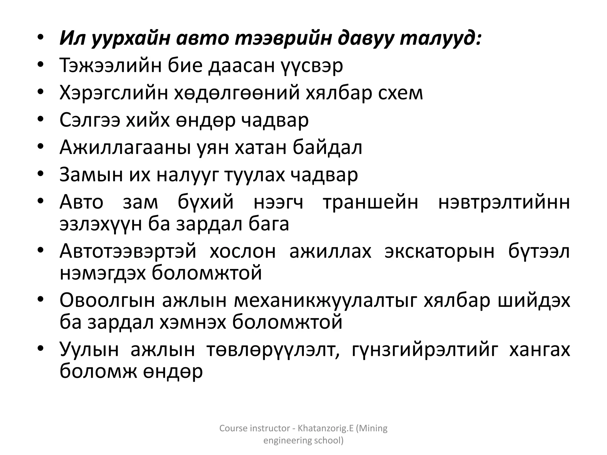 • Ил уурхайн авто тээврийн давуу талууд:
• Тэжээлийн бие даасан үүсвэр
• Хэрэгслийн хөдөлгөөний хялбар схем
• Сэлгээ хийх өндөр чадвар
• Ажиллагааны уян хатан байдал
• Замын их налууг туулах чадвар
• Авто зам бүхий нээгч траншейн нэвтрэлтийнн
эзлэхүүн ба зардал бага
• Автотээвэртэй хослон ажиллах экскаторын бүтээл
нэмэгдэх боломжтой
• Овоолгын ажлын механикжуулалтыг хялбар шийдэх
ба зардал хэмнэх боломжтой
• Уулын ажлын төвлөрүүлэлт, гүнзгийрэлтийг хангах
боломж өндөр
Course instructor - Khatanzorig.E (Mining
engineering school)
 
