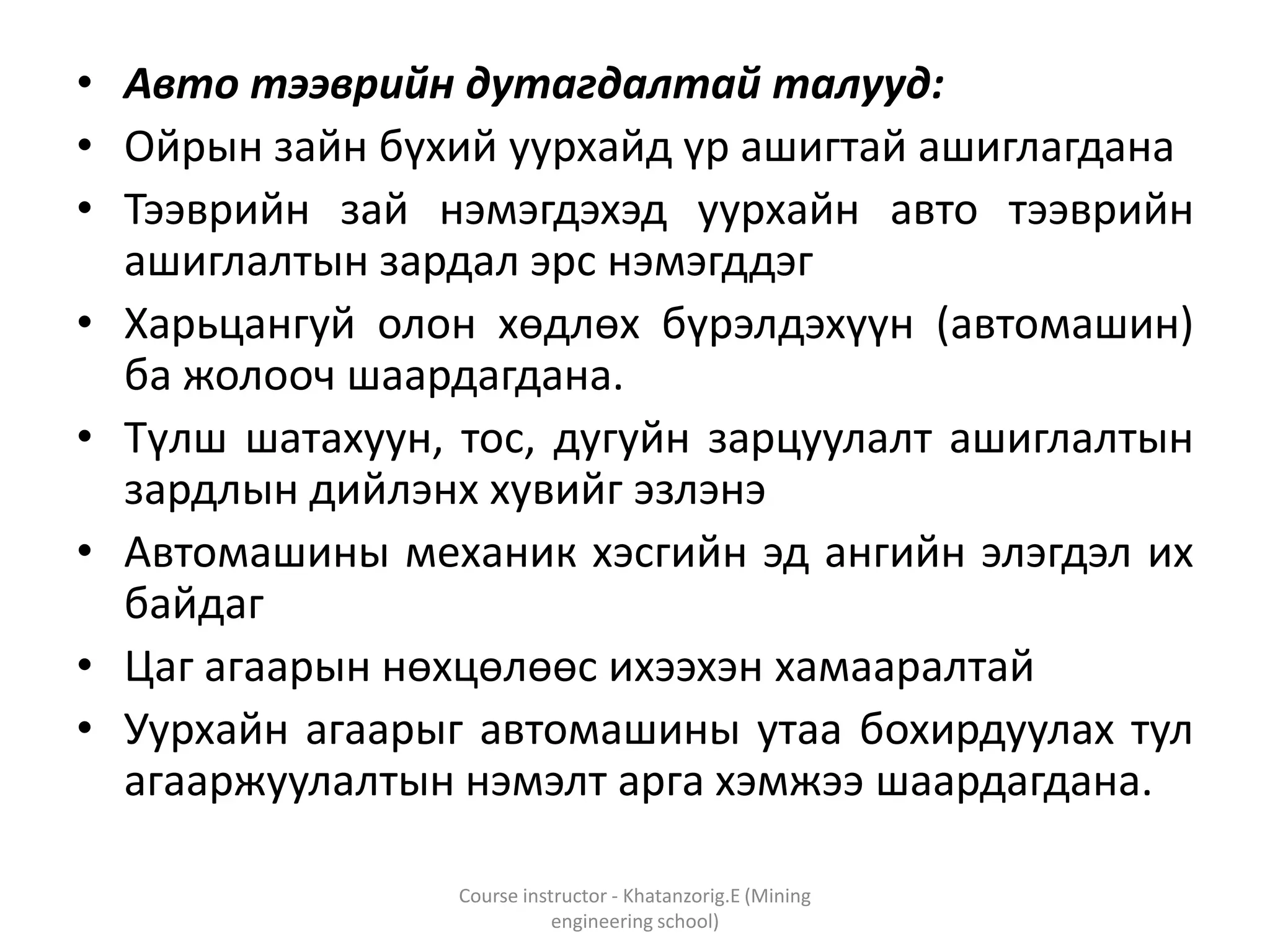 • Авто тээврийн дутагдалтай талууд:
• Ойрын зайн бүхий уурхайд үр ашигтай ашиглагдана
• Тээврийн зай нэмэгдэхэд уурхайн авто тээврийн
ашиглалтын зардал эрс нэмэгддэг
• Харьцангуй олон хөдлөх бүрэлдэхүүн (автомашин)
ба жолооч шаардагдана.
• Түлш шатахуун, тос, дугуйн зарцуулалт ашиглалтын
зардлын дийлэнх хувийг эзлэнэ
• Автомашины механик хэсгийн эд ангийн элэгдэл их
байдаг
• Цаг агаарын нөхцөлөөс ихээхэн хамааралтай
• Уурхайн агаарыг автомашины утаа бохирдуулах тул
агааржуулалтын нэмэлт арга хэмжээ шаардагдана.
Course instructor - Khatanzorig.E (Mining
engineering school)
 