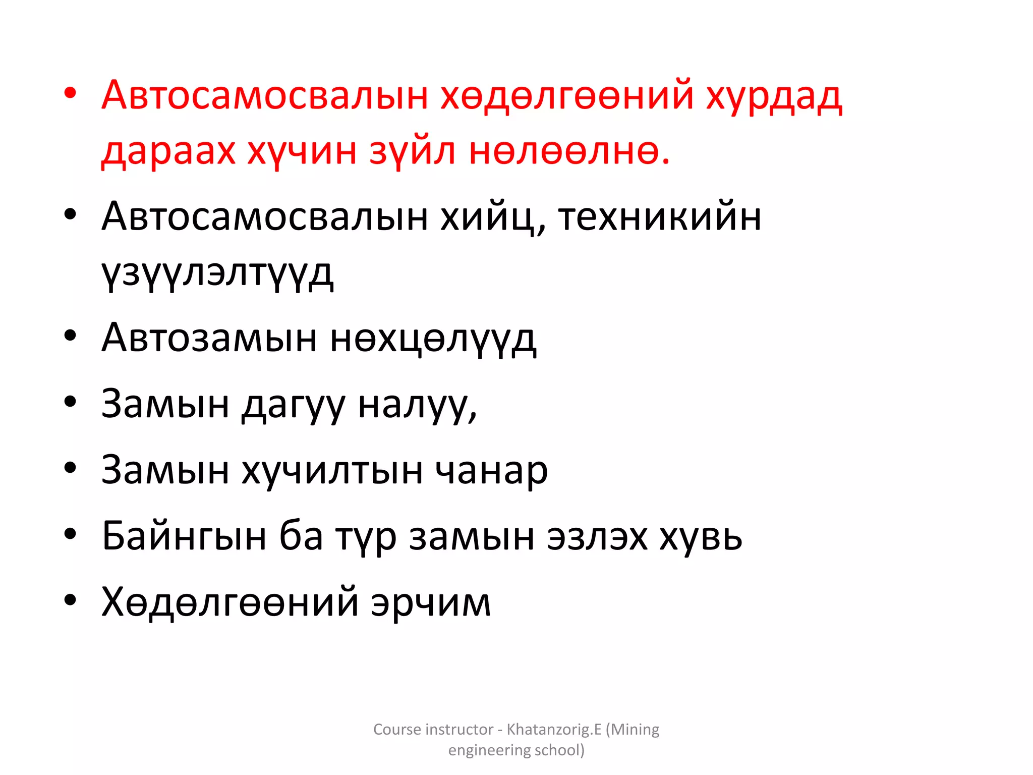 • Автосамосвалын хөдөлгөөний хурдад
дараах хүчин зүйл нөлөөлнө.
• Автосамосвалын хийц, техникийн
үзүүлэлтүүд
• Автозамын нөхцөлүүд
• Замын дагуу налуу,
• Замын хучилтын чанар
• Байнгын ба түр замын эзлэх хувь
• Хөдөлгөөний эрчим
Course instructor - Khatanzorig.E (Mining
engineering school)
 