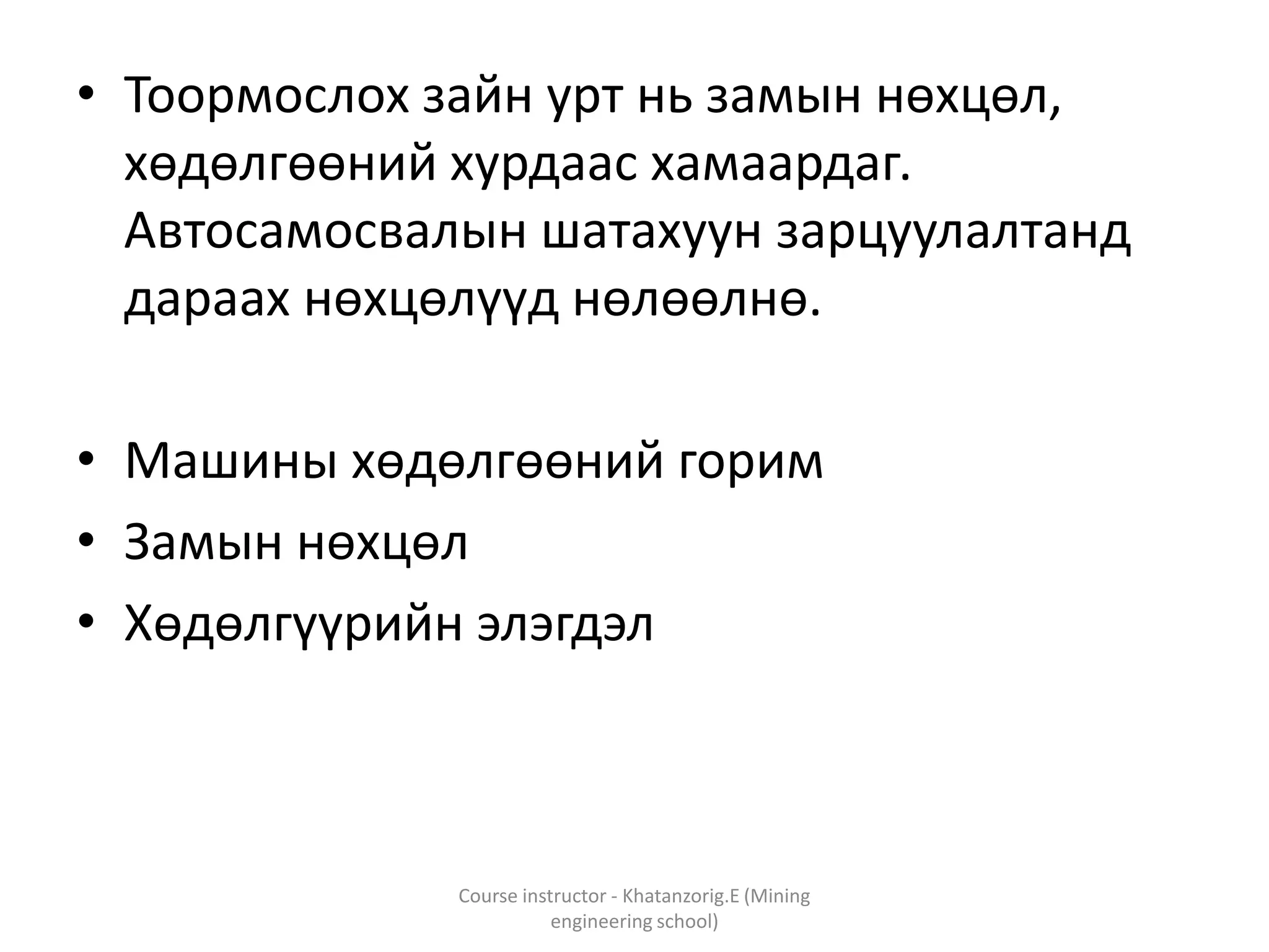 • Тоормослох зайн урт нь замын нөхцөл,
хөдөлгөөний хурдаас хамаардаг.
Автосамосвалын шатахуун зарцуулалтанд
дараах нөхцөлүүд нөлөөлнө.
• Машины хөдөлгөөний горим
• Замын нөхцөл
• Хөдөлгүүрийн элэгдэл
Course instructor - Khatanzorig.E (Mining
engineering school)
 