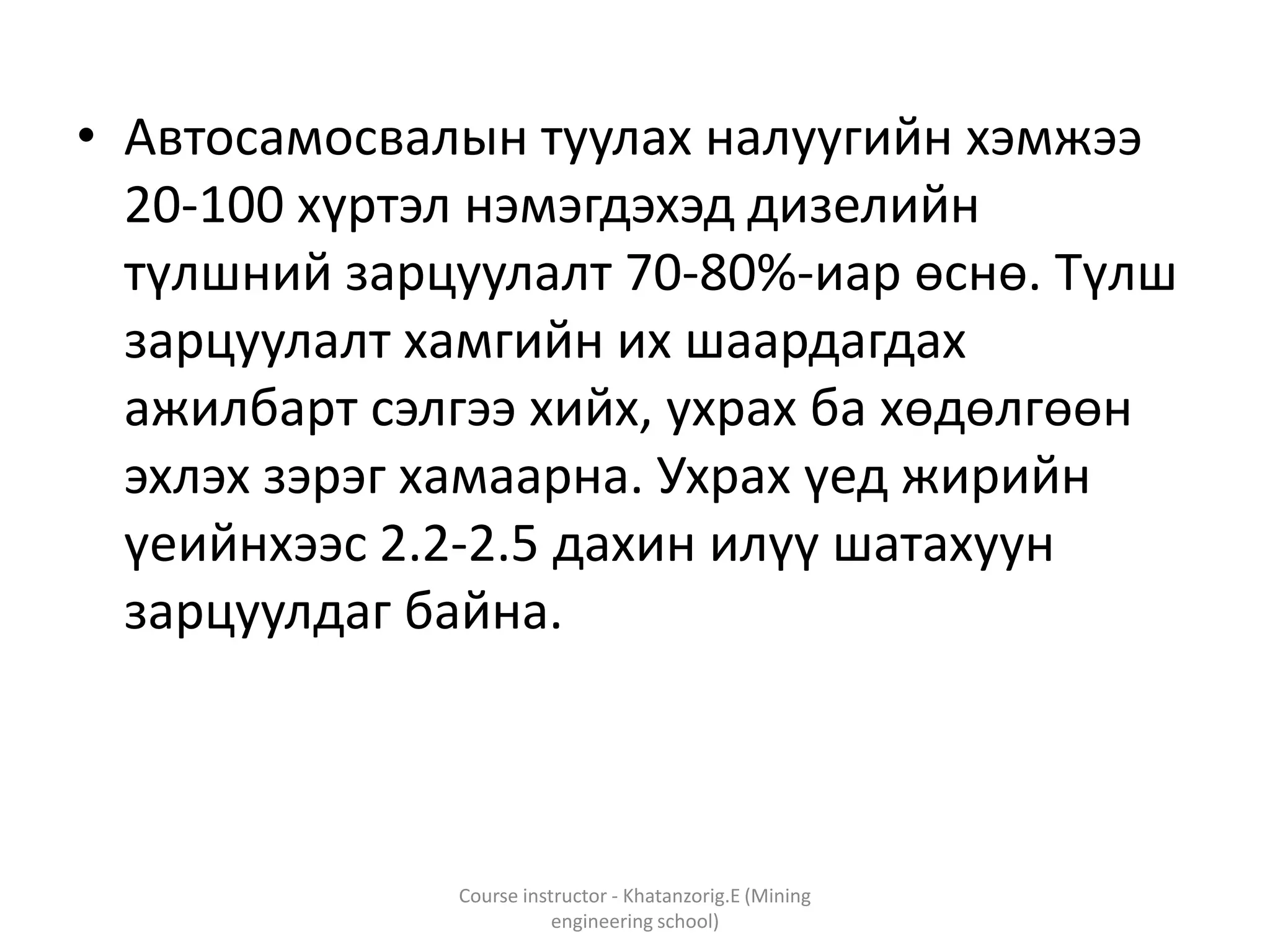 • Автосамосвалын туулах налуугийн хэмжээ
20-100 хүртэл нэмэгдэхэд дизелийн
түлшний зарцуулалт 70-80%-иар өснө. Түлш
зарцуулалт хамгийн их шаардагдах
ажилбарт сэлгээ хийх, ухрах ба хөдөлгөөн
эхлэх зэрэг хамаарна. Ухрах үед жирийн
үеийнхээс 2.2-2.5 дахин илүү шатахуун
зарцуулдаг байна.
Course instructor - Khatanzorig.E (Mining
engineering school)
 