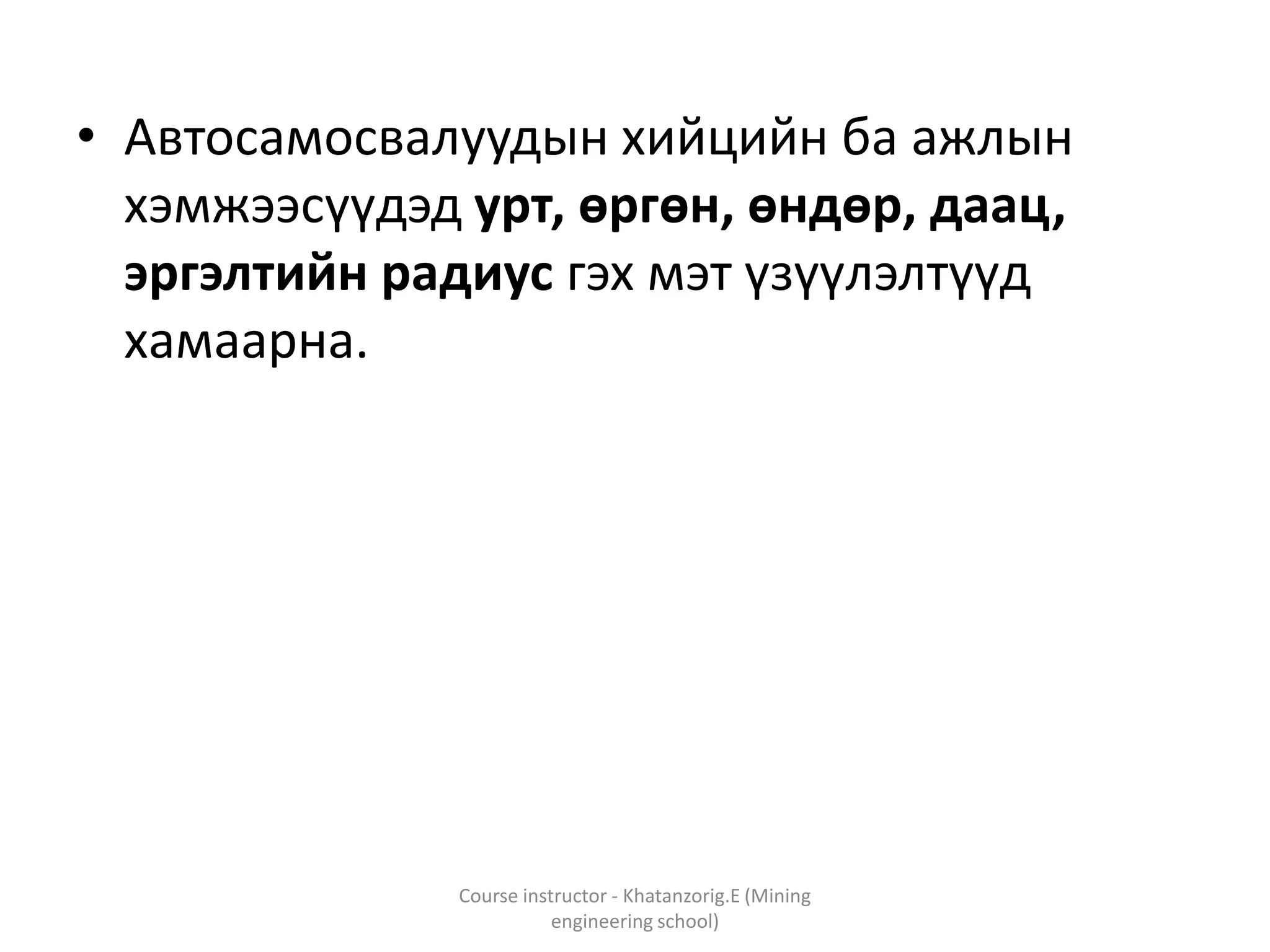 • Автосамосвалуудын хийцийн ба ажлын
хэмжээсүүдэд урт, өргөн, өндөр, даац,
эргэлтийн радиус гэх мэт үзүүлэлтүүд
хамаарна.
Course instructor - Khatanzorig.E (Mining
engineering school)
 