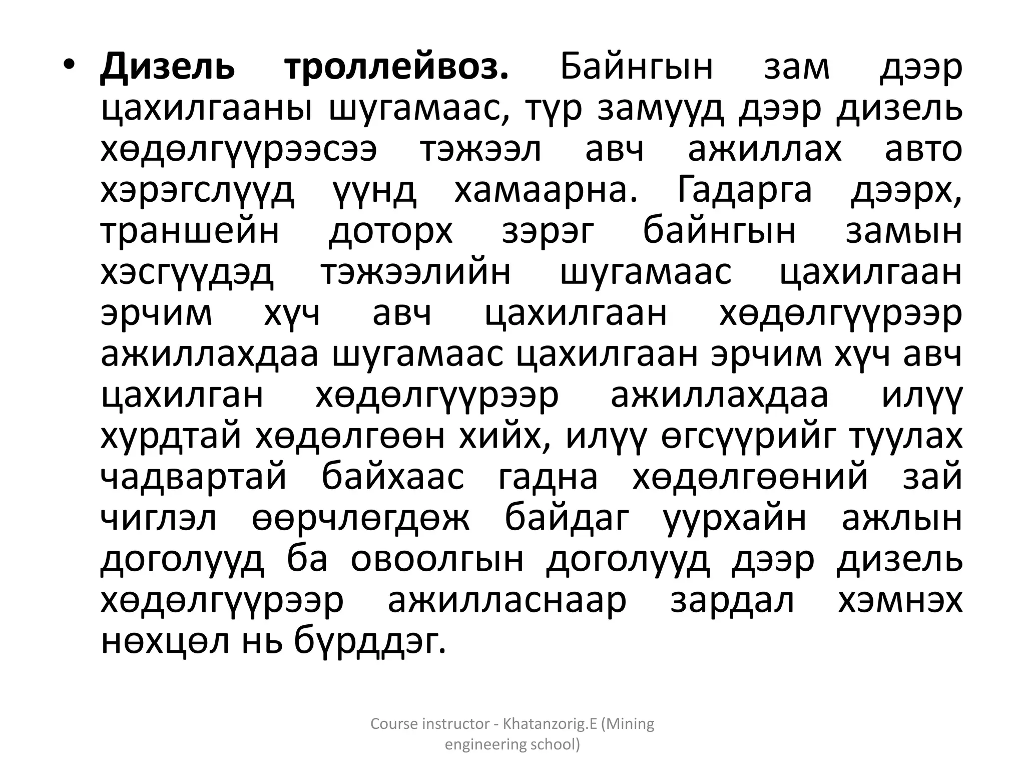 • Дизель троллейвоз. Байнгын зам дээр
цахилгааны шугамаас, түр замууд дээр дизель
хөдөлгүүрээсээ тэжээл авч ажиллах авто
хэрэгслүүд үүнд хамаарна. Гадарга дээрх,
траншейн доторх зэрэг байнгын замын
хэсгүүдэд тэжээлийн шугамаас цахилгаан
эрчим хүч авч цахилгаан хөдөлгүүрээр
ажиллахдаа шугамаас цахилгаан эрчим хүч авч
цахилган хөдөлгүүрээр ажиллахдаа илүү
хурдтай хөдөлгөөн хийх, илүү өгсүүрийг туулах
чадвартай байхаас гадна хөдөлгөөний зай
чиглэл өөрчлөгдөж байдаг уурхайн ажлын
доголууд ба овоолгын доголууд дээр дизель
хөдөлгүүрээр ажилласнаар зардал хэмнэх
нөхцөл нь бүрддэг.
Course instructor - Khatanzorig.E (Mining
engineering school)
 