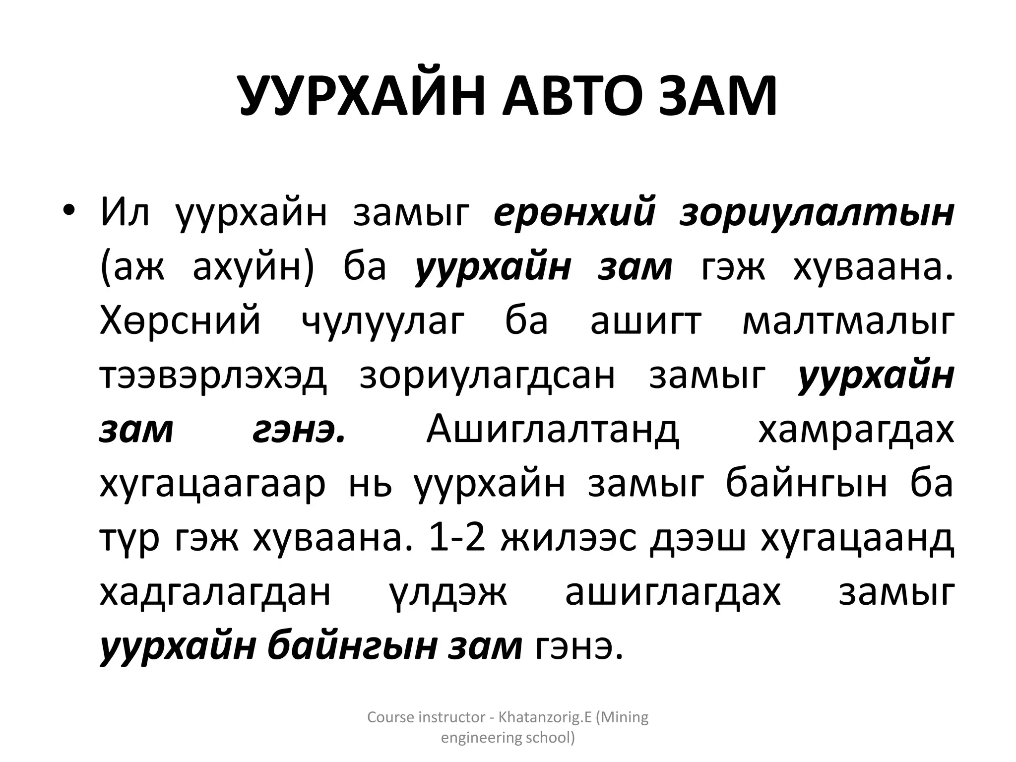 УУРХАЙН АВТО ЗАМ
• Ил уурхайн замыг ерөнхий зориулалтын
(аж ахуйн) ба уурхайн зам гэж хуваана.
Хөрсний чулуулаг ба ашигт малтмалыг
тээвэрлэхэд зориулагдсан замыг уурхайн
зам гэнэ. Ашиглалтанд хамрагдах
хугацаагаар нь уурхайн замыг байнгын ба
түр гэж хуваана. 1-2 жилээс дээш хугацаанд
хадгалагдан үлдэж ашиглагдах замыг
уурхайн байнгын зам гэнэ.
Course instructor - Khatanzorig.E (Mining
engineering school)
 