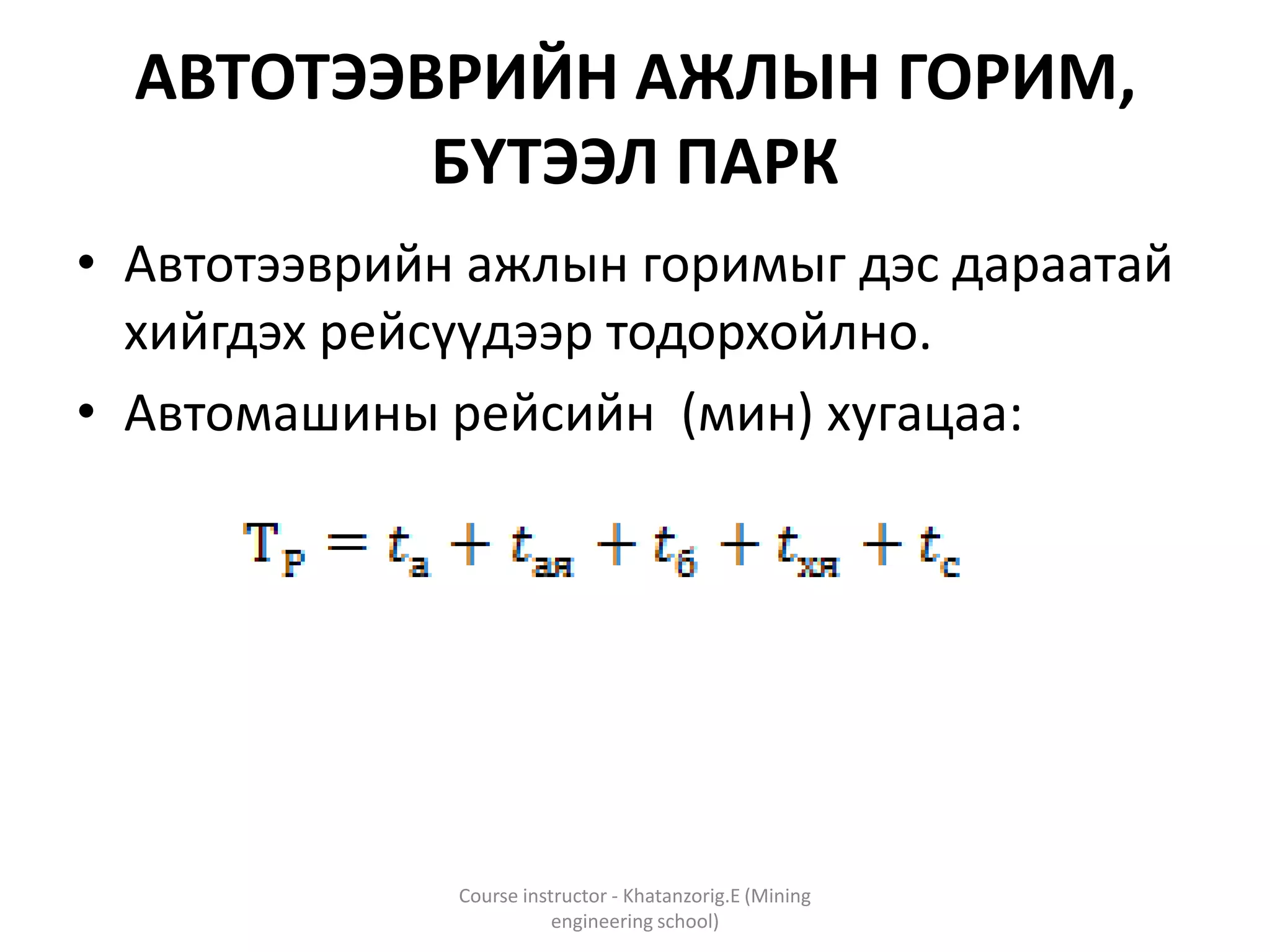 АВТОТЭЭВРИЙН АЖЛЫН ГОРИМ,
БҮТЭЭЛ ПАРК
• Автотээврийн ажлын горимыг дэс дараатай
хийгдэх рейсүүдээр тодорхойлно.
• Автомашины рейсийн (мин) хугацаа:
Course instructor - Khatanzorig.E (Mining
engineering school)
 