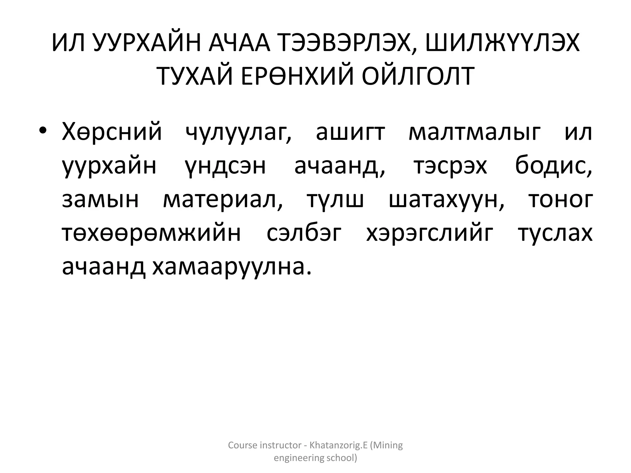 ИЛ УУРХАЙН АЧАА ТЭЭВЭРЛЭХ, ШИЛЖҮҮЛЭХ
ТУХАЙ ЕРӨНХИЙ ОЙЛГОЛТ
• Хөрсний чулуулаг, ашигт малтмалыг ил
уурхайн үндсэн ачаанд, тэсрэх бодис,
замын материал, түлш шатахуун, тоног
төхөөрөмжийн сэлбэг хэрэгслийг туслах
ачаанд хамааруулна.
Course instructor - Khatanzorig.E (Mining
engineering school)
 