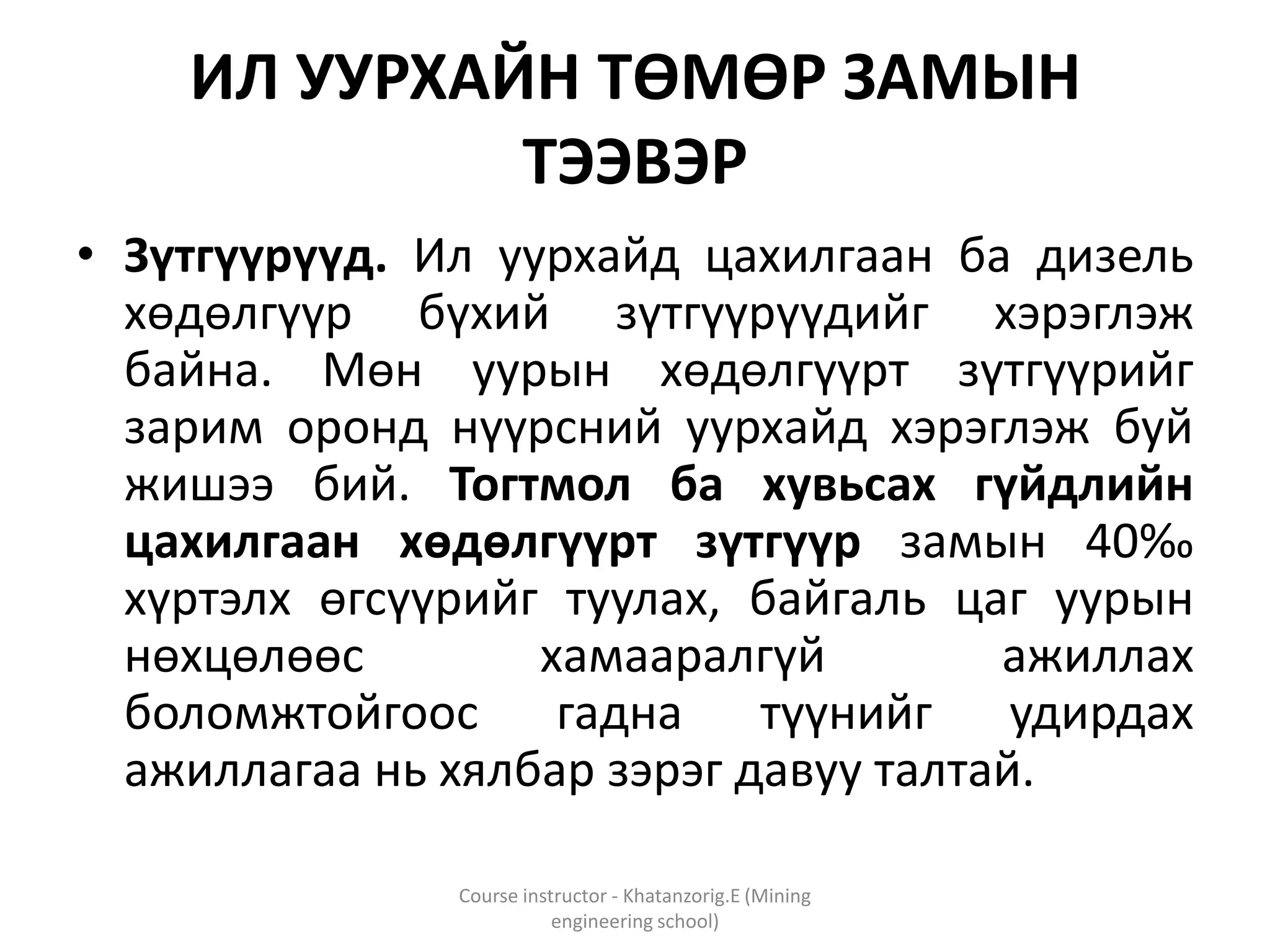 ИЛ УУРХАЙН ТӨМӨР ЗАМЫН
ТЭЭВЭР
• Зүтгүүрүүд. Ил уурхайд цахилгаан ба дизель
хөдөлгүүр бүхий зүтгүүрүүдийг хэрэглэж
байна. Мөн уурын хөдөлгүүрт зүтгүүрийг
зарим оронд нүүрсний уурхайд хэрэглэж буй
жишээ бий. Тогтмол ба хувьсах гүйдлийн
цахилгаан хөдөлгүүрт зүтгүүр замын 40‰
хүртэлх өгсүүрийг туулах, байгаль цаг уурын
нөхцөлөөс хамааралгүй ажиллах
боломжтойгоос гадна түүнийг удирдах
ажиллагаа нь хялбар зэрэг давуу талтай.
Course instructor - Khatanzorig.E (Mining
engineering school)
 