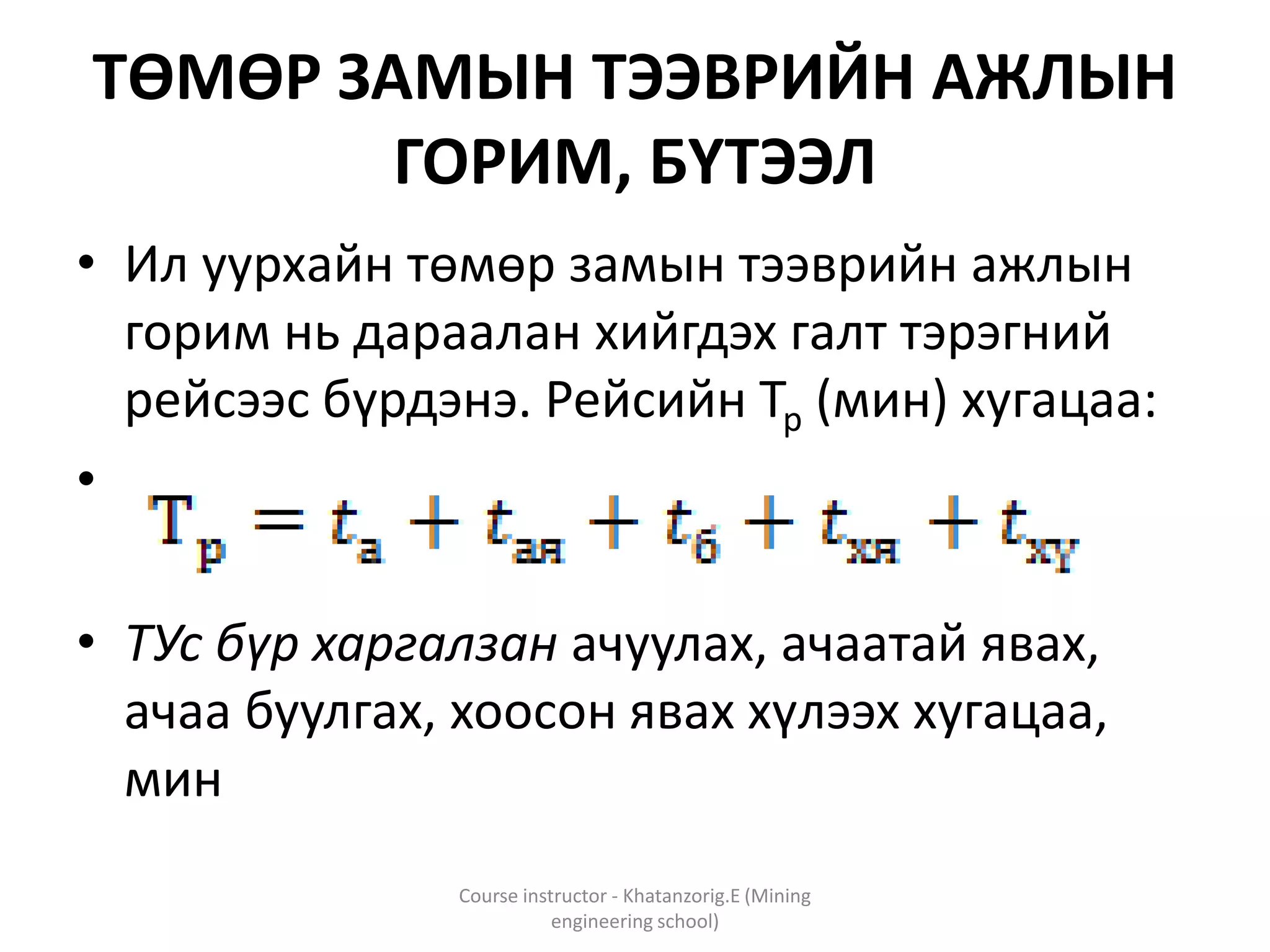 ТӨМӨР ЗАМЫН ТЭЭВРИЙН АЖЛЫН
ГОРИМ, БҮТЭЭЛ
• Ил уурхайн төмөр замын тээврийн ажлын
горим нь дараалан хийгдэх галт тэрэгний
рейсээс бүрдэнэ. Рейсийн Тр (мин) хугацаа:
•
• ТУс бүр харгалзан ачуулах, ачаатай явах,
ачаа буулгах, хоосон явах хүлээх хугацаа,
мин
Course instructor - Khatanzorig.E (Mining
engineering school)
 