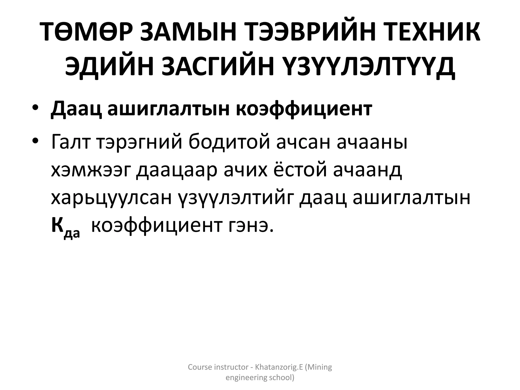 ТӨМӨР ЗАМЫН ТЭЭВРИЙН ТЕХНИК
ЭДИЙН ЗАСГИЙН ҮЗҮҮЛЭЛТҮҮД
• Даац ашиглалтын коэффициент
• Галт тэрэгний бодитой ачсан ачааны
хэмжээг даацаар ачих ёстой ачаанд
харьцуулсан үзүүлэлтийг даац ашиглалтын
Кда коэффициент гэнэ.
Course instructor - Khatanzorig.E (Mining
engineering school)
 