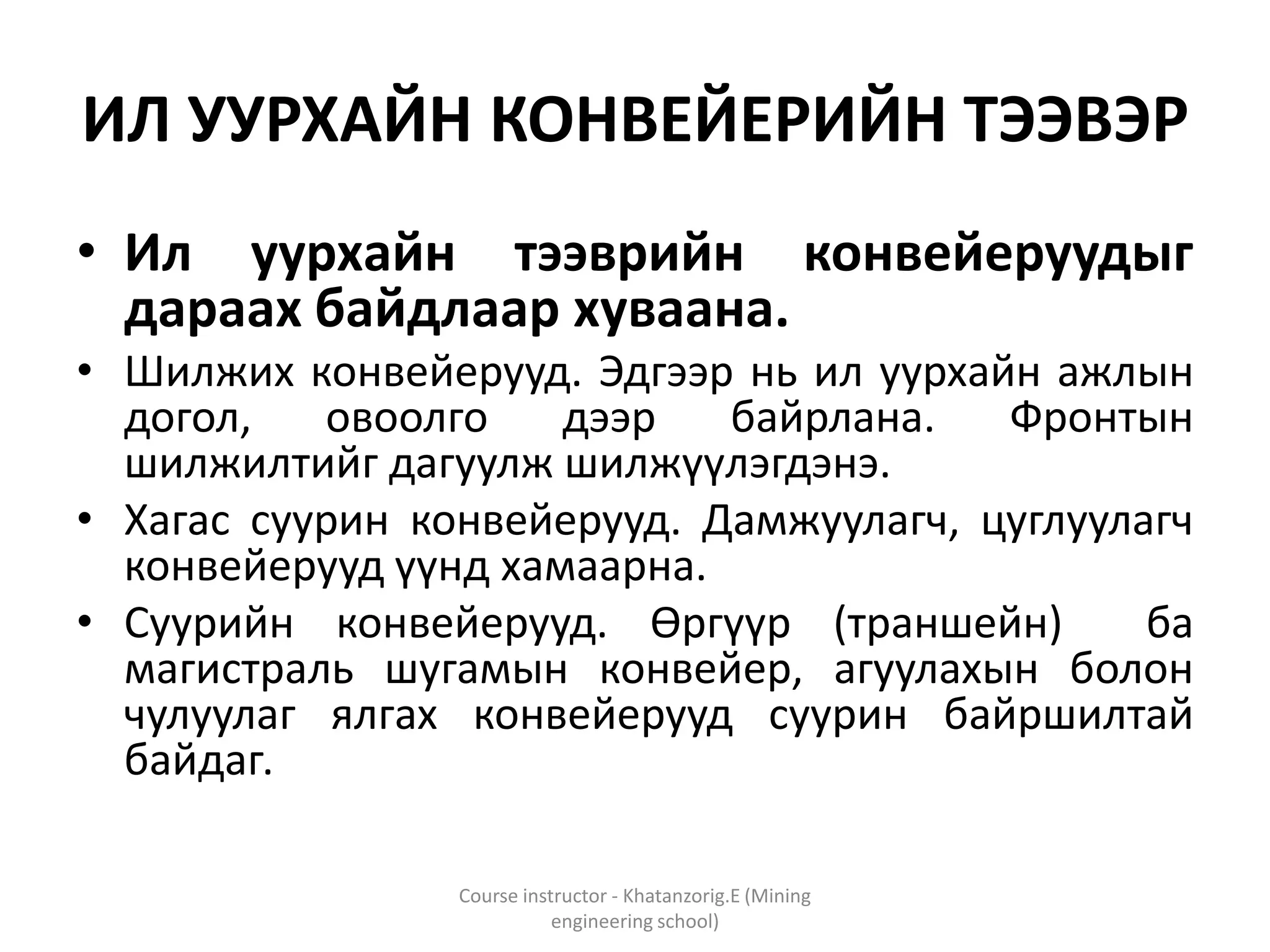 ИЛ УУРХАЙН КОНВЕЙЕРИЙН ТЭЭВЭР
• Ил уурхайн тээврийн конвейеруудыг
дараах байдлаар хуваана.
• Шилжих конвейерууд. Эдгээр нь ил уурхайн ажлын
догол, овоолго дээр байрлана. Фронтын
шилжилтийг дагуулж шилжүүлэгдэнэ.
• Хагас суурин конвейерууд. Дамжуулагч, цуглуулагч
конвейерууд үүнд хамаарна.
• Суурийн конвейерууд. Өргүүр (траншейн) ба
магистраль шугамын конвейер, агуулахын болон
чулуулаг ялгах конвейерууд суурин байршилтай
байдаг.
Course instructor - Khatanzorig.E (Mining
engineering school)
 