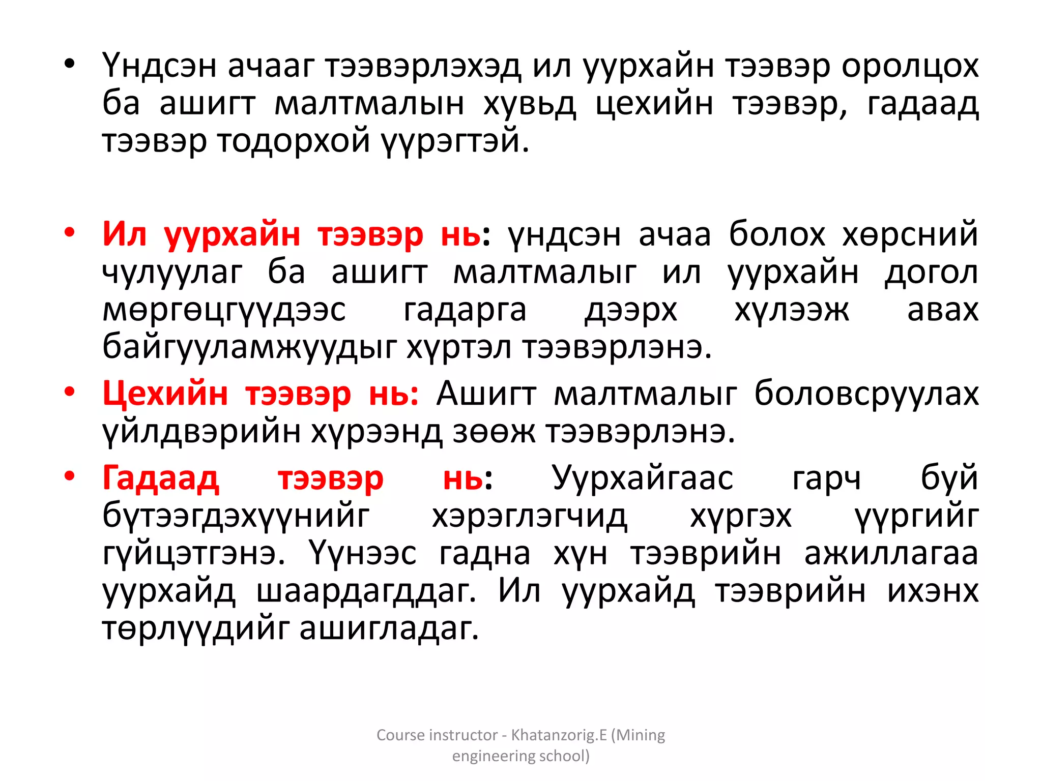 • Үндсэн ачааг тээвэрлэхэд ил уурхайн тээвэр оролцох
ба ашигт малтмалын хувьд цехийн тээвэр, гадаад
тээвэр тодорхой үүрэгтэй.
• Ил уурхайн тээвэр нь: үндсэн ачаа болох хөрсний
чулуулаг ба ашигт малтмалыг ил уурхайн догол
мөргөцгүүдээс гадарга дээрх хүлээж авах
байгууламжуудыг хүртэл тээвэрлэнэ.
• Цехийн тээвэр нь: Ашигт малтмалыг боловсруулах
үйлдвэрийн хүрээнд зөөж тээвэрлэнэ.
• Гадаад тээвэр нь: Уурхайгаас гарч буй
бүтээгдэхүүнийг хэрэглэгчид хүргэх үүргийг
гүйцэтгэнэ. Үүнээс гадна хүн тээврийн ажиллагаа
уурхайд шаардагддаг. Ил уурхайд тээврийн ихэнх
төрлүүдийг ашигладаг.
Course instructor - Khatanzorig.E (Mining
engineering school)
 