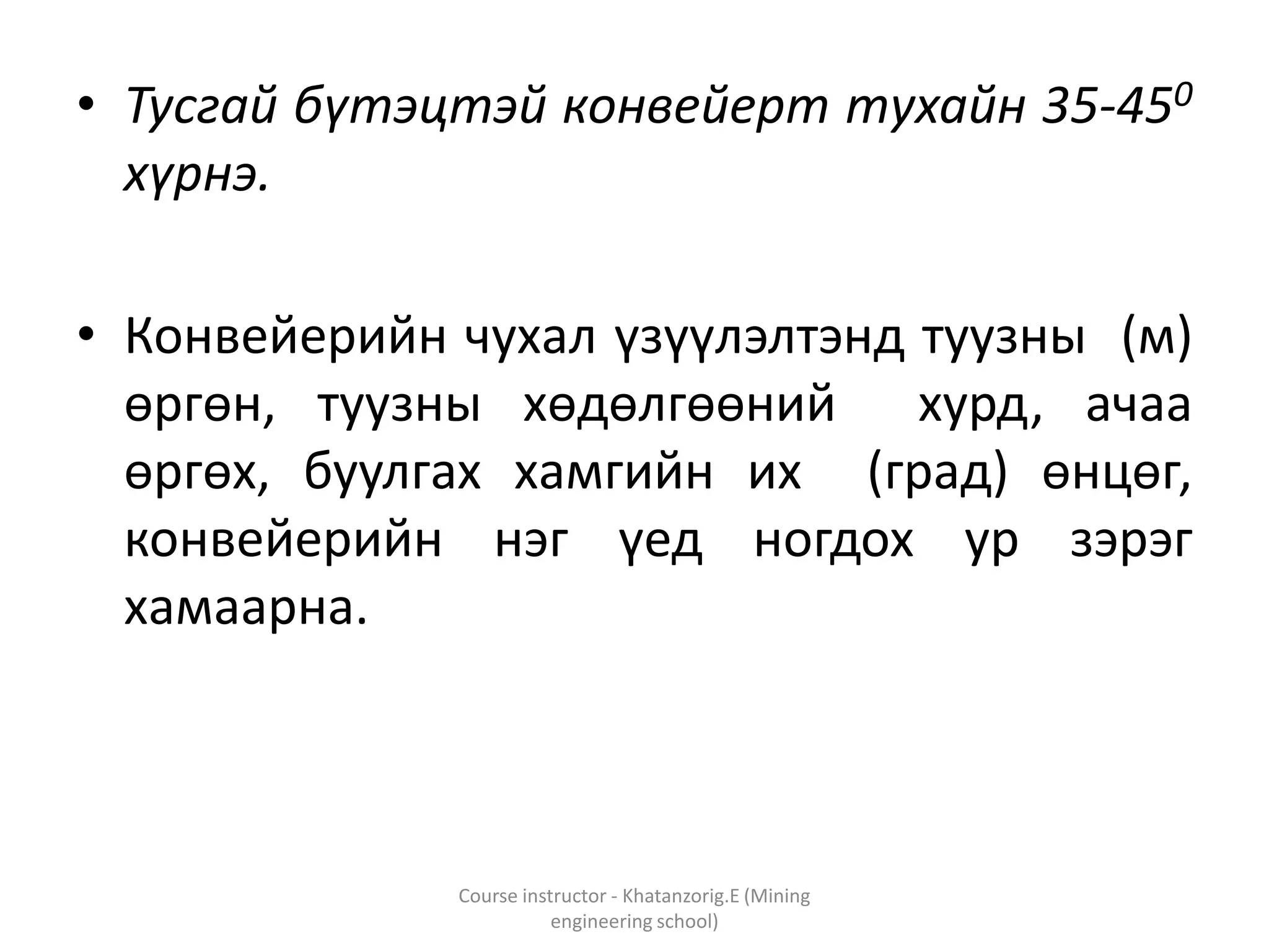 • Тусгай бүтэцтэй конвейерт тухайн 35-450
хүрнэ.
• Конвейерийн чухал үзүүлэлтэнд туузны (м)
өргөн, туузны хөдөлгөөний хурд, ачаа
өргөх, буулгах хамгийн их (град) өнцөг,
конвейерийн нэг үед ногдох ур зэрэг
хамаарна.
Course instructor - Khatanzorig.E (Mining
engineering school)
 
