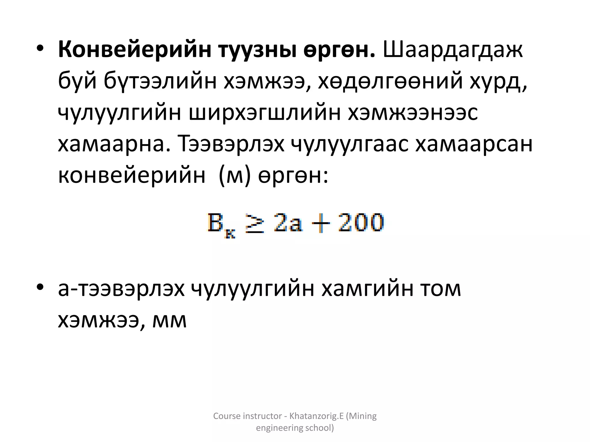 • Конвейерийн туузны өргөн. Шаардагдаж
буй бүтээлийн хэмжээ, хөдөлгөөний хурд,
чулуулгийн ширхэгшлийн хэмжээнээс
хамаарна. Тээвэрлэх чулуулгаас хамаарсан
конвейерийн (м) өргөн:
• а-тээвэрлэх чулуулгийн хамгийн том
хэмжээ, мм
Course instructor - Khatanzorig.E (Mining
engineering school)
 