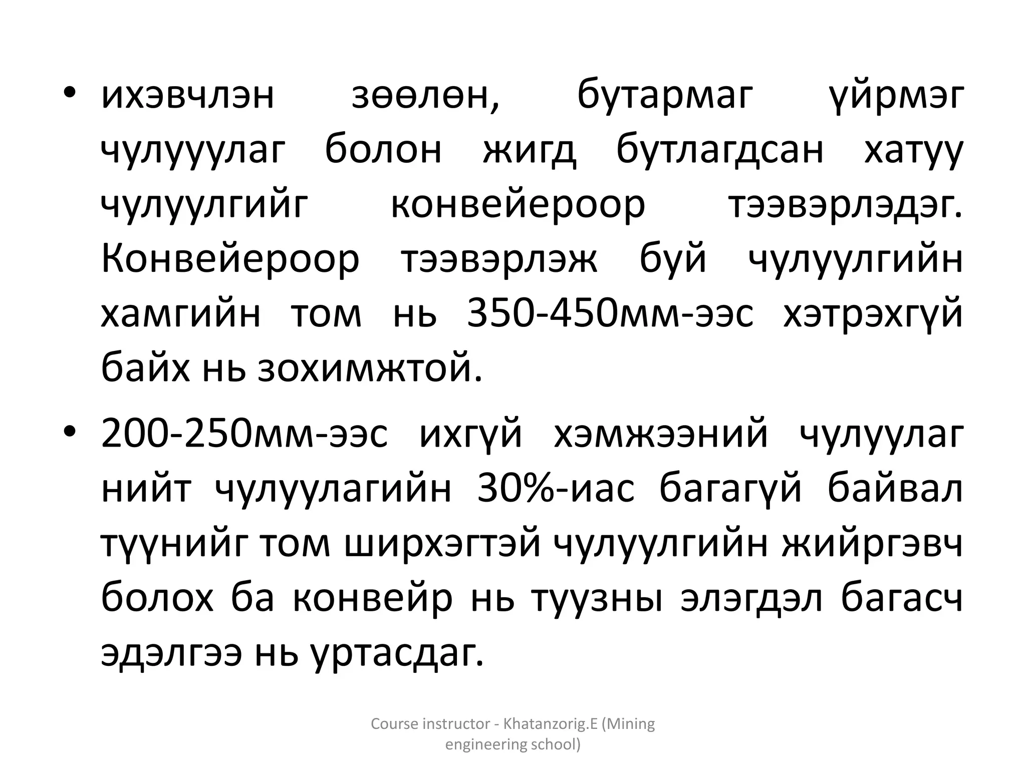 • ихэвчлэн зөөлөн, бутармаг үйрмэг
чулууулаг болон жигд бутлагдсан хатуу
чулуулгийг конвейероор тээвэрлэдэг.
Конвейероор тээвэрлэж буй чулуулгийн
хамгийн том нь 350-450мм-ээс хэтрэхгүй
байх нь зохимжтой.
• 200-250мм-ээс ихгүй хэмжээний чулуулаг
нийт чулуулагийн 30%-иас багагүй байвал
түүнийг том ширхэгтэй чулуулгийн жийргэвч
болох ба конвейр нь туузны элэгдэл багасч
эдэлгээ нь уртасдаг.
Course instructor - Khatanzorig.E (Mining
engineering school)
 