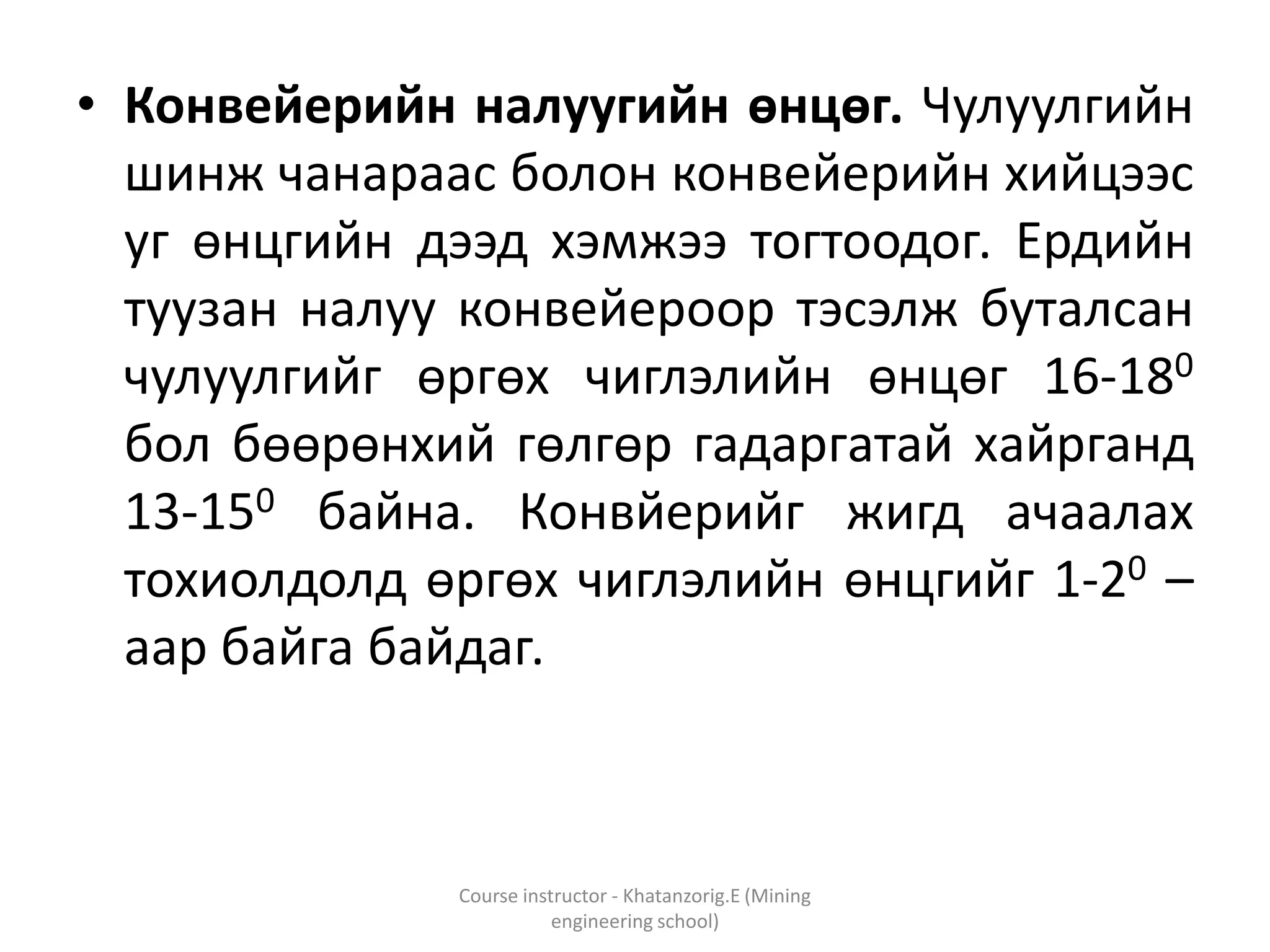 • Конвейерийн налуугийн өнцөг. Чулуулгийн
шинж чанараас болон конвейерийн хийцээс
уг өнцгийн дээд хэмжээ тогтоодог. Ердийн
туузан налуу конвейероор тэсэлж буталсан
чулуулгийг өргөх чиглэлийн өнцөг 16-180
бол бөөрөнхий гөлгөр гадаргатай хайрганд
13-150 байна. Конвйерийг жигд ачаалах
тохиолдолд өргөх чиглэлийн өнцгийг 1-20 –
аар байга байдаг.
Course instructor - Khatanzorig.E (Mining
engineering school)
 
