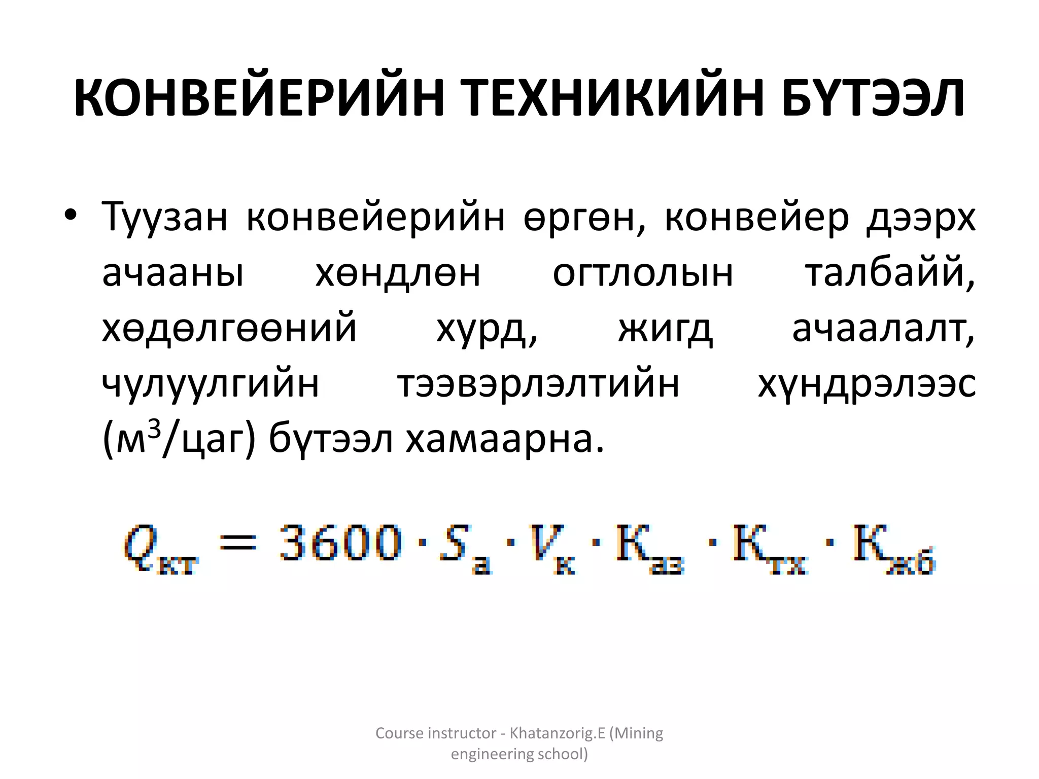 КОНВЕЙЕРИЙН ТЕХНИКИЙН БҮТЭЭЛ
• Туузан конвейерийн өргөн, конвейер дээрх
ачааны хөндлөн огтлолын талбайй,
хөдөлгөөний хурд, жигд ачаалалт,
чулуулгийн тээвэрлэлтийн хүндрэлээс
(м3/цаг) бүтээл хамаарна.
Course instructor - Khatanzorig.E (Mining
engineering school)
 