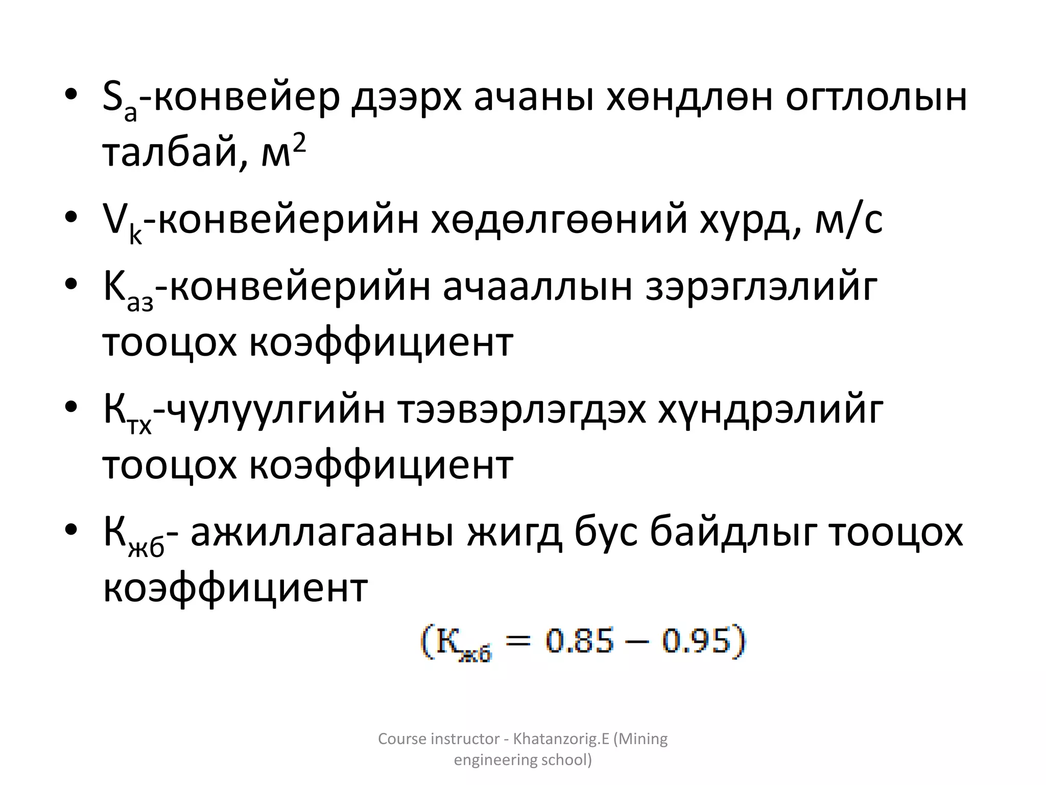 • Sa-конвейер дээрх ачаны хөндлөн огтлолын
талбай, м2
• Vk-конвейерийн хөдөлгөөний хурд, м/с
• Kаз-конвейерийн ачааллын зэрэглэлийг
тооцох коэффициент
• Ктх-чулуулгийн тээвэрлэгдэх хүндрэлийг
тооцох коэффициент
• Кжб- ажиллагааны жигд бус байдлыг тооцох
коэффициент
Course instructor - Khatanzorig.E (Mining
engineering school)
 