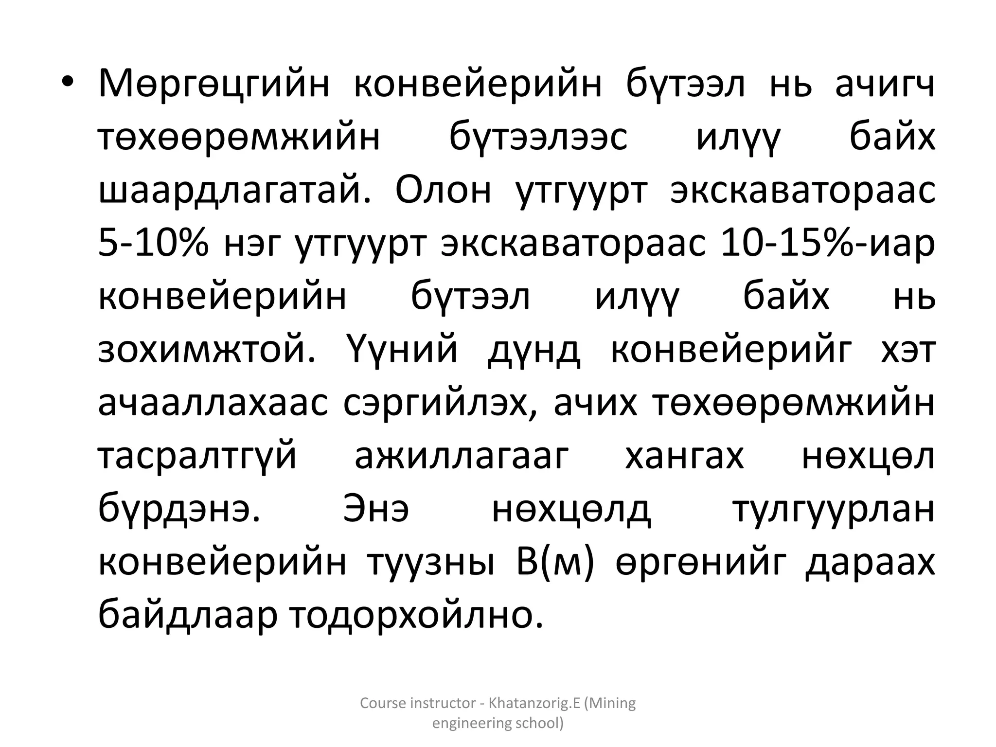 • Мөргөцгийн конвейерийн бүтээл нь ачигч
төхөөрөмжийн бүтээлээс илүү байх
шаардлагатай. Олон утгуурт экскаватораас
5-10% нэг утгуурт экскаватораас 10-15%-иар
конвейерийн бүтээл илүү байх нь
зохимжтой. Үүний дүнд конвейерийг хэт
ачааллахаас сэргийлэх, ачих төхөөрөмжийн
тасралтгүй ажиллагааг хангах нөхцөл
бүрдэнэ. Энэ нөхцөлд тулгуурлан
конвейерийн туузны В(м) өргөнийг дараах
байдлаар тодорхойлно.
Course instructor - Khatanzorig.E (Mining
engineering school)
 