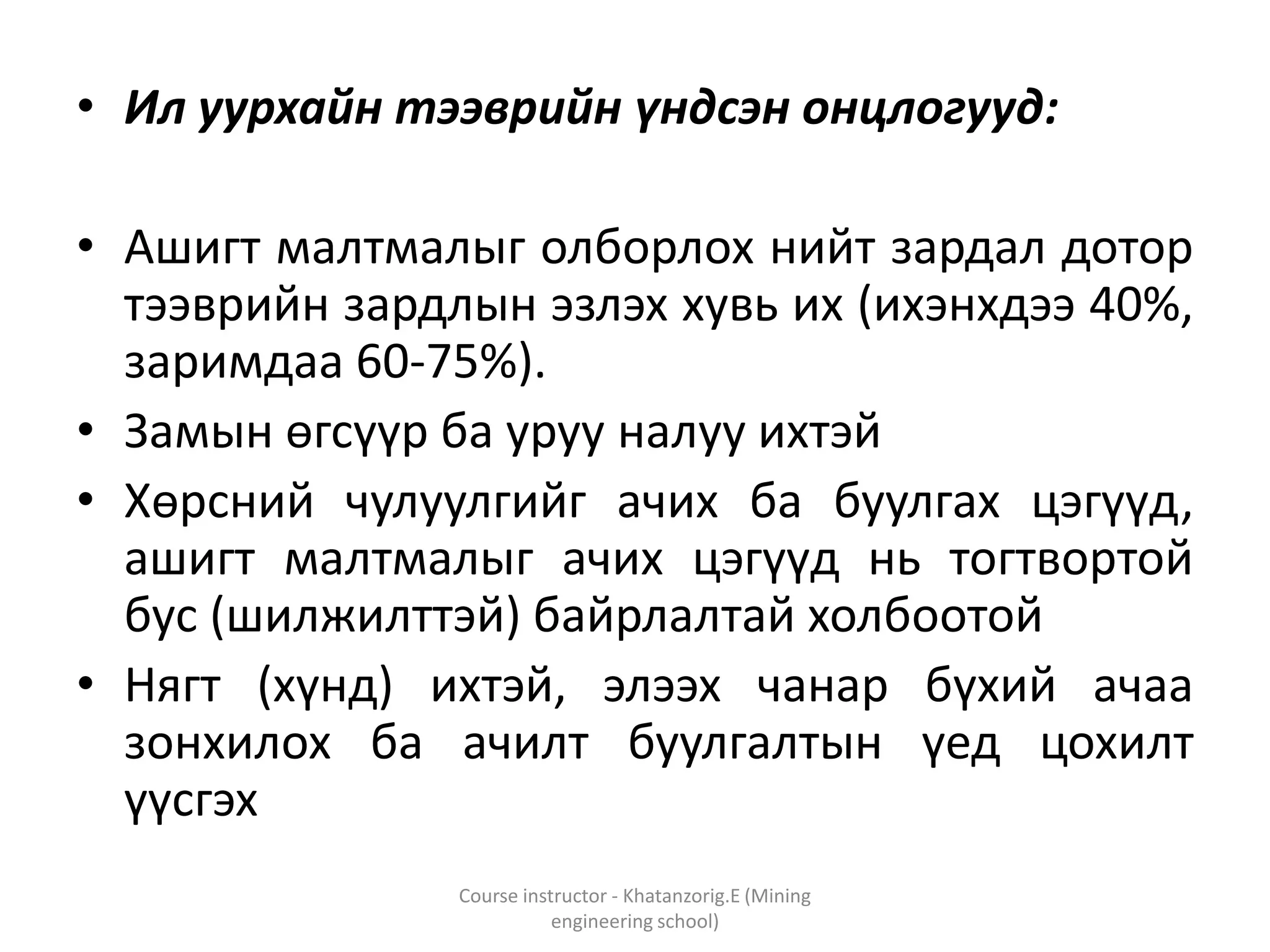 • Ил уурхайн тээврийн үндсэн онцлогууд:
• Ашигт малтмалыг олборлох нийт зардал дотор
тээврийн зардлын эзлэх хувь их (ихэнхдээ 40%,
заримдаа 60-75%).
• Замын өгсүүр ба уруу налуу ихтэй
• Хөрсний чулуулгийг ачих ба буулгах цэгүүд,
ашигт малтмалыг ачих цэгүүд нь тогтвортой
бус (шилжилттэй) байрлалтай холбоотой
• Нягт (хүнд) ихтэй, элээх чанар бүхий ачаа
зонхилох ба ачилт буулгалтын үед цохилт
үүсгэх
Course instructor - Khatanzorig.E (Mining
engineering school)
 