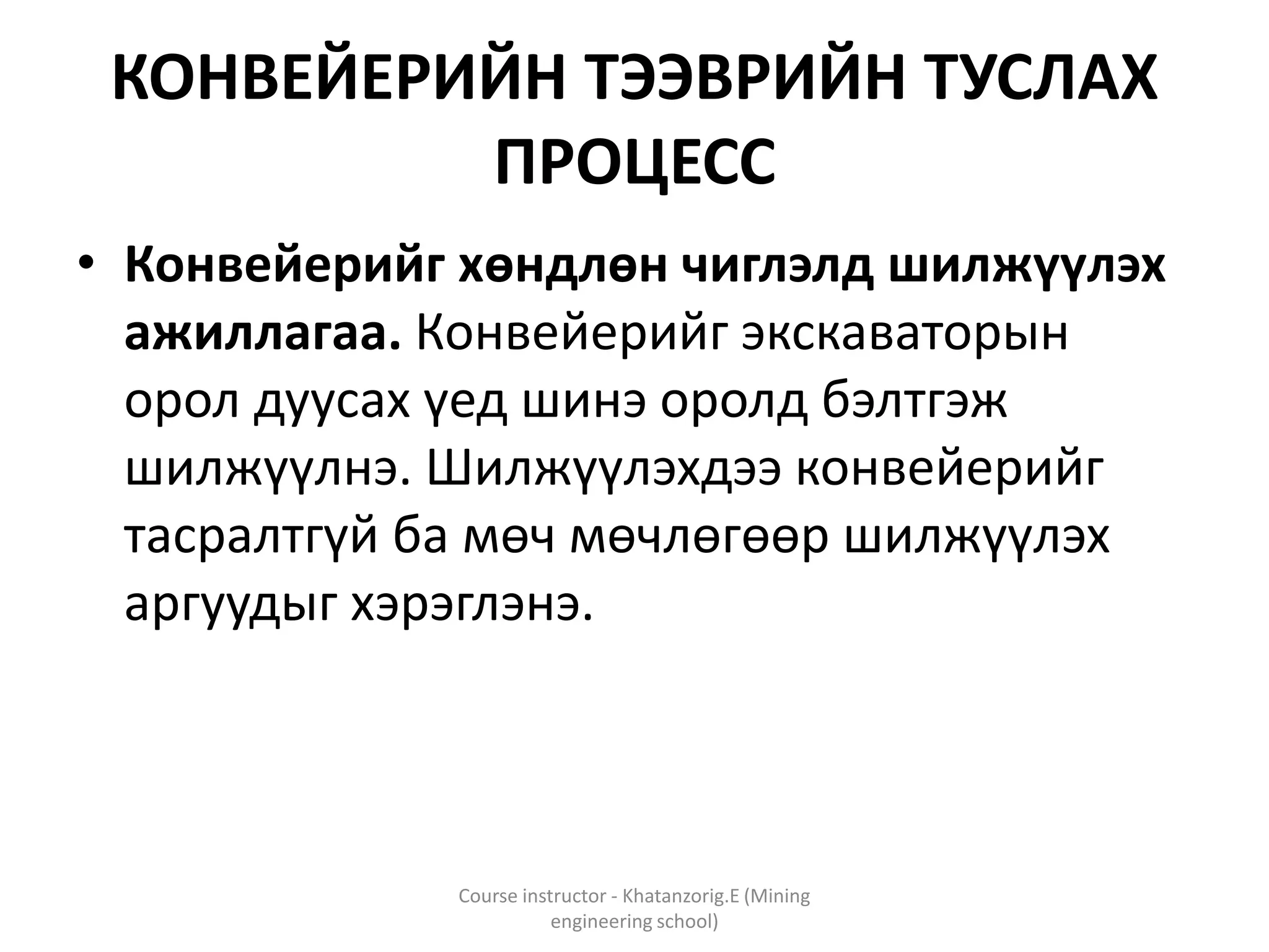 КОНВЕЙЕРИЙН ТЭЭВРИЙН ТУСЛАХ
ПРОЦЕСС
• Конвейерийг хөндлөн чиглэлд шилжүүлэх
ажиллагаа. Конвейерийг экскаваторын
орол дуусах үед шинэ оролд бэлтгэж
шилжүүлнэ. Шилжүүлэхдээ конвейерийг
тасралтгүй ба мөч мөчлөгөөр шилжүүлэх
аргуудыг хэрэглэнэ.
Course instructor - Khatanzorig.E (Mining
engineering school)
 